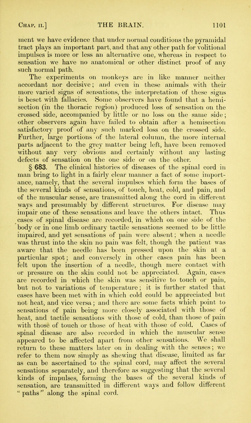 ment we have evidence that under normal conditions the pyramidal tract plays an important part, and that any other path for volitional impulses is more or less an alternative one, whereas in respect to sensation we have no anatomical or other distinct proof of any such normal path. The experiments on monkeys are in like manner neither accordant nor decisive; and even in these animals with their more varied signs of sensations, the interpretation of these signs is beset with fallacies. Some observers have found that a hemi- section (in the thoracic region) produced loss of sensation on the crossed side, accompanied by little or no loss on the same side; other observers again have failed to obtain after a hemisection satisfactory proof of any such marked loss on the crossed side. Further, large portions of the lateral column, the more internal parts adjacent to the grey matter being left, have been removed without any very obvious and certainly without any lasting defects of sensation on the one side or on the other. § 683. The clinical histories of diseases of the spinal cord in man bring to light in a fairly clear manner a fact of some import- ance, namely, that the several impulses which form the bases of the several kinds of sensations, of touch, heat, cold, and pain, and of the muscular sense, are transmitted along the cord in ditferent ways and presumably by different structures. For disease may impair one of these sensations and leave the others intact. Thus cases of spinal disease are recorded, in which on one side of the body or in one limb ordinary tactile sensations seemed to be little impaired, and yet sensations of pain were absent; when a lieedle was thrust into the skin no pain was felt, though the patient was aware that the needle has been pressed upon the skin at a particular spot; and conversely in other cases pain has been felt upon the insertion of a needle, though mere contact with or pressure on the skin could not be appreciated. Again, cases are recorded in which the skin was sensitive to touch or pain, but not to variations of temperature; it is further stated that cases have been met with in which cold could be appreciated but not heat, and vice versa; and there are some facts which point to sensations of pain being more closely associated with those of heat, and tactile sensations with those of cold, than those of pain with those of touch or those of heat with those of cold. Cases of spinal disease are also recorded in which the muscular sense appeared to be affected aj^art from other sensations. We shall return to these matters later on in dealing with the senses; we refer to them now simply as shewing that disease, limited as far as can be ascertained to the spinal cord, may affect the several sensations separately, and therefore as suggesting that the several kinds of impulses, forming the bases of the several kinds of sensation, are transmitted in different ways and follow different  paths along the spinal cord.