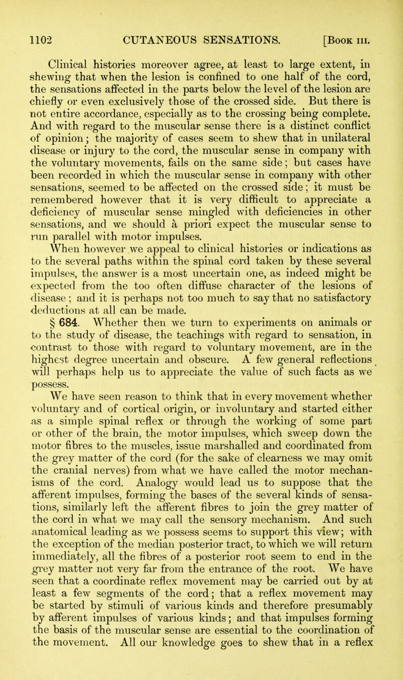 Clinical histories moreover agree, at least to large extent, in shewing that when the lesion is confined to one half of the cord, the sensations affected in the parts below the level of the lesion are chiefly or even exclusively those of the crossed side. But there is not entire accordance, especially as to the crossing being complete. And with regard to the muscular sense there is a distinct conflict of opinion; the majority of cases seem to shew that in unilateral disease or injury to the cord, the muscular sense in company with the voluntary movements, fails on the same side; but cases have been recorded in which the muscular sense in company with other sensations, seemed to be affected on the crossed side; it must be remembered however that it is very difficult to appreciate a deficiency of muscular sense mingled with deficiencies in other sensations, and we should a priori expect the muscular sense to run parallel with motor impulses. When however we appeal to clinical histories or indications as to the several paths within the spinal cord taken by these several impulses, the answer is a most uncertain one, as indeed might be expected from the too often diffuse character of the lesions of disease; and it is perhaps not too much to say that no satisfactory deductions at all can be made. § 684. Whether then we turn to experiments on animals or to the study of disease, the teachings with regard to sensation, in contrast to those with regard to voluntary movement, are in the highest degree uncertain and obscure. A few general reflections will perhaps help us to appreciate the value of such facts as we possess. We have seen reason to think that in every movement whether voluntary and of cortical origin, or involuntary and started either as a simple spinal reflex or through the working of some part or other of the brain, the motor impulses, which sweep down the motor fibres to the muscles, issue marshalled and coordinated from the grey matter of the cord (for the sake of clearness we may omit the cranial nerves) from what we have called the motor mechan- isms of the cord. Analogy would lead us to suppose that the afferent impulses, forming the bases of the several kinds of sensa- tions, similarly left the afferent fibres to join the grey matter of the cord in what we may call the sensory mechanism. And such anatomical leading as we possess seems to support this view; with the exception of the median posterior tract, to which we will return immediately, all the fibres of a posterior root seem to end in the grey matter not very far from the entrance of the root. We have seen that a coordinate reflex movement may be carried out by at least a few segments of the cord; that a reflex movement may be started by stimuli of various kinds and therefore presumably by afferent impulses of various kinds; and that impulses forming the basis of the muscular sense are essential to the coordination of the movement. All our knowledge goes to shew that in a reflex