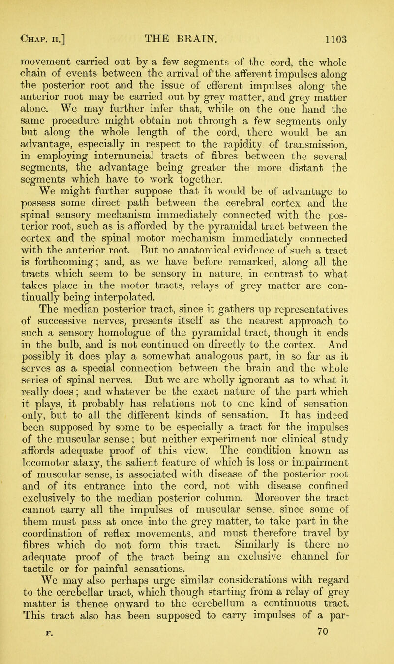 movement carried out by a few segments of the cord, the whole chain of events between the arrival of the afferent impulses along the posterior root and the issue of efferent impulses along the anterior root may be carried out by grey matter, and grey matter alone. We may further infer that, while on the one hand the same procedure might obtain not through a few segments only but along the whole length of the cord, there would be an a-dvantage, especially in respect to the rapidity of transmission, in employing internuncial tracts of fibres between the several segments, the advantage being greater the more distant the segments which have to work together. We might further suppose that it would be of advantage to possess some direct path between the cerebral cortex and the spinal sensory mechanism immediately connected with the pos- terior root, such as is afforded by the pyramidal tract between the cortex and the spinal motor mechanism immediately connected with the anterior root. But no anatomical evidence of such a tract is forthcoming; and, as we have before remarked, along all the tracts which seem to be sensory in nature, in contrast to what takes place in the motor tracts, relays of grey matter are con- tinually being interpolated. The median posterior tract, since it gathers up representatives of successive nerves, presents itself as the nearest approach to such a sensory homologue of the pyramidal tract, though it ends in the bulb, and is not continued on directly to the cortex. And possibly it does play a somewhat analogous part, in so far as it serves as a special connection between the brain and the whole series of spinal nerves. But we are wholly ignorant as to what it really does; and whatever be the exact nature of the part which it plays, it probably has relations not to one kind of sensation only, but to all the different kinds of sensation. It has indeed been supposed by some to be especially a tract for the impulses of the muscular sense; but neither experiment nor clinical study affords adequate proof of this view. The condition known as locomotor ataxy, the salient feature of which is loss or impairment of muscular sense, is associated with disease of the posterior root and of its entrance into the cord, not with disease confined exclusively to the median posterior column. Moreover the tract cannot carry all the impulses of muscular sense, since some of them must pass at once into the grey matter, to take part in the coordination of reflex movements, and must therefore travel by fibres which do not form this tract. Similarly is there no adequate proof of the tract being an exclusive channel for tactile or for painful sensations. We may also perhaps urge similar considerations with regard to the cerebellar tract, which though starting from a relay of grey matter is thence onward to the cerebellum a continuous tract. This tract also has been supposed to carry impulses of a par- F. 70