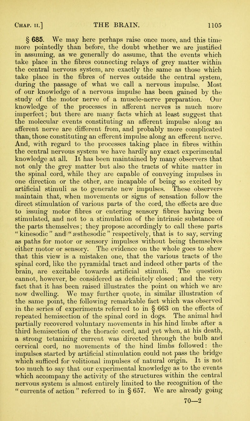 § 685. We may here perhaps raise once more, and this time more pointedly than before, the doubt whether we are justified in assuming, as we generally do assume, that the events which take place in the fibres connecting relays of grey matter within the central nervous system, are exactly the same as those which take place in the fibres of nerves outside the central system, during the passage of what we call a nervous impulse. Most of our knowledge of a nervous impulse has been gained by the study of the motor nerve of a muscle-nerve preparation. Our knowledge of the processes in afferent nerves is much more imperfect; but there are many facts which at least suggest that the molecular events constituting an afferent impulse along an afferent nerve are different from, and probably more complicated than, those constituting an efferent impulse along an efferent nerve. And, with regard to the processes taking place in fibres within the central nervous system we have hardly any exact experimental knowledge at all. It has been maintained by many observers that not only the grey matter but also the tracts of white matter in the spinal cord, while they are capable of conveying impulses in one direction or the other, are incapable of being so excited by artificial stimuli as to generate new impulses. These observers maintain that, when movements or signs of sensation follow the direct stimulation of various parts of the cord, the effects are due to issuing motor fibres or entering sensory fibres having been stimulated, and not to a stimulation of the intrinsic substance of the parts themselves; they propose accordingly to call these parts  kinesodic  and  sesthesodic  respectively, that is to say, serving as paths for motor or sensory impulses without being themselves either motor or sensory. The evidence on the whole goes to shew that this view is a mistaken one, that the various tracts of the spinal cord, like the pyramidal tract and indeed other parts of the brain, are excitable towards artificial stimuli. The question cannot, however, be considered as definitely closed; and the very fact that it has been raised illustrates the point on which we are now dwelling. We may further quote, in similar illustration of the same point, the following remarkable fact which was observed in the series of experiments referred to in § 663 on the effects of repeated hemisection of the spinal cord in dogs. The animal had partially recovered voluntary movements in his hind limbs after a third hemisection of the thoracic cord, and yet when, at his death, a strong tetanizing current was directed through the bulb and cervical cord, no movements of the hind limbs followed: the impulses started by artificial stimulation could not pass the bridge which sufficed for volitional impulses of natural origin. It is not too much to say that our experimental knowledge as to the events which accompany the activity of the structures within the central nervous system is almost entirely limited to the recognition of the  currents of action  referred to in § 657. W^e are already going 70—2