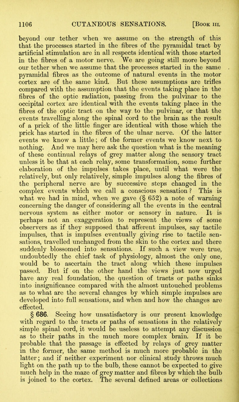 beyond our tether when we assume on the strength of this that the processes started in the fibres of the pyramidal tract by artificial stimulation are in all respects identical with those started in the fibres of a motor nerve. We are going still more beyond our tether when we assume that the processes started in the same pyramidal fibres as the outcome of natural events in the motor cortex are of the same kind. But these assumptions are trifles compared with the assumption that the events taking place in the fibres of the optic radiation, passing from the pulvinar to the occipital cortex are identical with the events taking place in the fibres of the optic tract on the way to the pulvinar, or that the events travelling along the spinal cord to the brain as the result of a prick of the little finger are identical with those which the prick has started in the fibres of the ulnar nerve. Of the latter events we know a little; of the former events we know next to nothing. And we may here ask the question what is the meaning of these continual relays of grey matter along the sensory tract unless it be that at each relay, some transformation, some further elaboration of the impulses takes place, until what were the relatively, but only relatively, simple impulses along the fibres of the peripheral nerve are by successive steps changed in the complex events which we call a conscious sensation ? This is what we had in mind, when we gave (§ 652) a note of warning concerning the danger of considering all the events in the central nervous system as either motor or sensory in nature. It is perhaps not an exaggeration to represent the views of some observers as if they supposed that afferent impulses, say tactile impulses, that is impulses eventually giving rise to tactile sen- sations, travelled unchanged from the skin to the cortex and there suddenly blossomed into sensations. If such a view were true, undoubtedly the chief task of physiology, almost the only one, would be to ascertain the tract along which these impulses passed. But if on the other hand the views just now urged have any real foundation, the question of tracts or paths sinks into insignificance compared with the almost untouched problems as to what are the several changes by which simple impulses are developed into full sensations, and when and how the changes are effected. § 686. Seeing how unsatisfactory is our present knowledge with regard to the tracts or paths of sensations in the relatively simple spinal cord, it would be useless to attempt any discussion as to their paths in the much more complex brain. If it be probable that the passage is effected by relays of grey matter in the former, the same method is much more probable in the latter; and if neither experiment nor clinical study throws much light on the path up to the bulb, these cannot be expected to give much help in the maze of grey matter and fibres by which the bulb is joined to the cortex. The several defined areas or collections