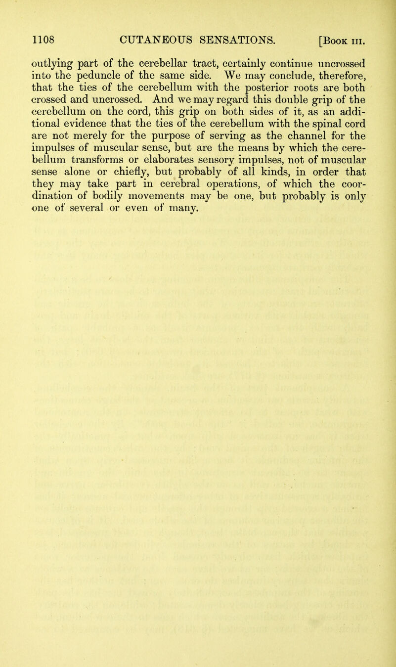 outlying part of the cerebellar tract, certainly continue uncrossed into the peduncle of the same side. We may conclude, therefore, that the ties of the cerebellum with the posterior roots are both crossed and uncrossed. And we may regard this double grip of the cerebellum on the cord, this grip on both sides of it, as an addi- tional evidence that the ties of the cerebellum with the spinal cord are not merely for the purpose of serving as the channel for the impulses of muscular sense, but are the means by which the cere- bellum transforms or elaborates sensory impulses, not of muscular sense alone or chiefly, but probably of all kinds, in order that they may take part in cerebral operations, of which the coor- dination of bodily movements may be one, but probably is only one of several or even of many.