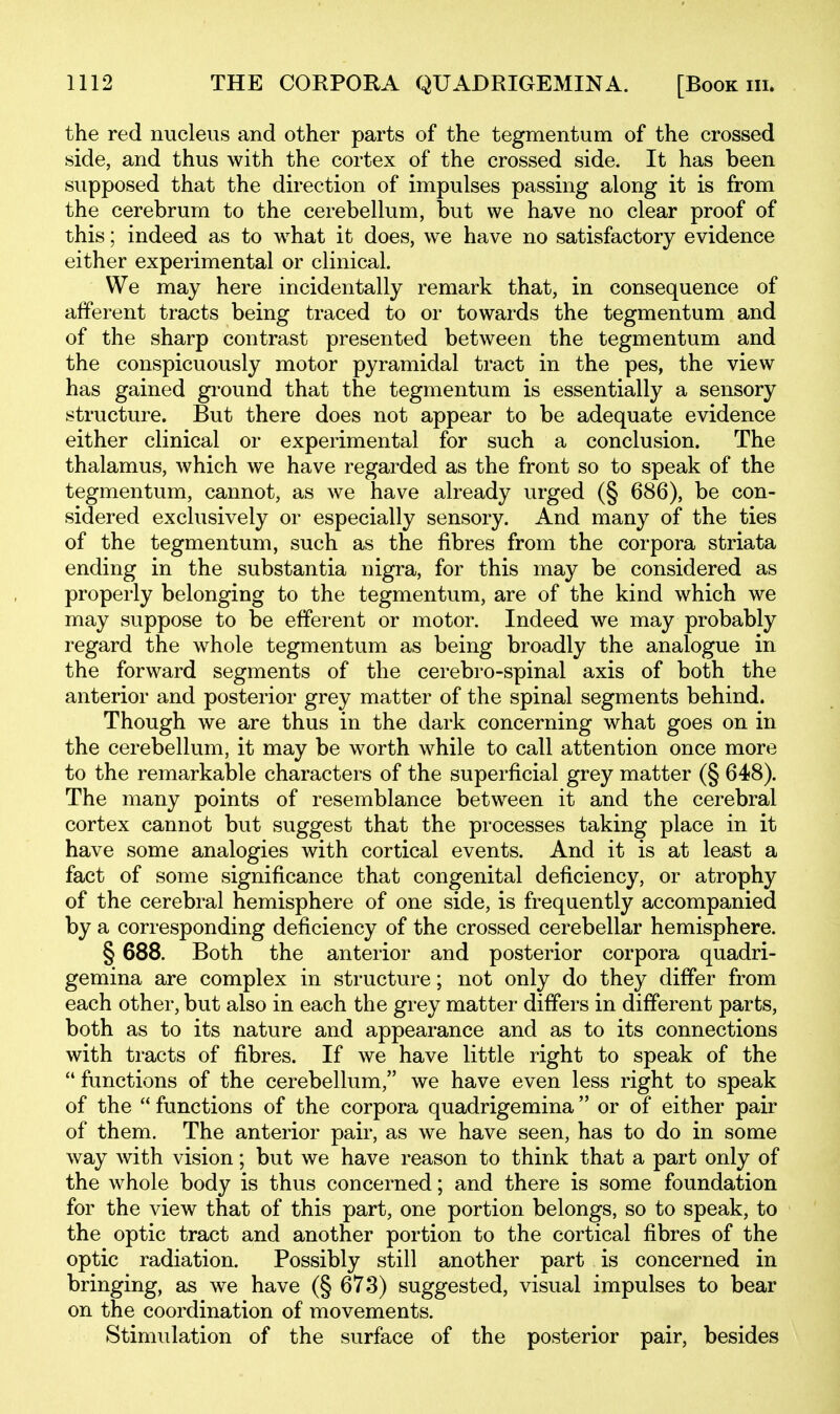 the red nucleus and other parts of the tegmentum of the crossed side, and thus with the cortex of the crossed side. It has been supposed that the direction of impulses passing along it is from the cerebrum to the cerebellum, but we have no clear proof of this; indeed as to what it does, we have no satisfactory evidence either experimental or clinical. We may here incidentally remark that, in consequence of afferent tracts being traced to or towards the tegmentum and of the sharp contrast presented between the tegmentum and the conspicuously motor pyramidal tract in the pes, the view has gained ground that the tegmentum is essentially a sensory structure. But there does not appear to be adequate evidence either clinical or experimental for such a conclusion. The thalamus, which we have regarded as the front so to speak of the tegmentum, cannot, as we have already urged (§ 686), be con- sidered exclusively or especially sensory. And many of the ties of the tegmentum, such as the fibres from the corpora striata ending in the substantia nigra, for this may be considered as properly belonging to the tegmentum, are of the kind which we may suppose to be efferent or motor. Indeed we may probably regard the whole tegmentum as being broadly the analogue in the forward segments of the cerebro-spinal axis of both the anterior and posterior grey matter of the spinal segments behind. Though we are thus in the dark concerning what goes on in the cerebellum, it may be worth while to call attention once more to the remarkable characters of the superficial grey matter (§ 648). The many points of resemblance between it and the cerebral cortex cannot but suggest that the processes taking place in it have some analogies with cortical events. And it is at least a fact of some significance that congenital deficiency, or atrophy of the cerebral hemisphere of one side, is frequently accompanied by a corresponding deficiency of the crossed cerebellar hemisphere. § 688. Both the anterior and posterior corpora quadri- gemina are complex in structure; not only do they differ from each other, but also in each the grey matter differs in different parts, both as to its nature and appearance and as to its connections with tracts of fibres. If we have little right to speak of the  functions of the cerebellum, we have even less right to speak of the  functions of the corpora quadrigemina or of either pair of them. The anterior pair, as we have seen, has to do in some way with vision; but we have reason to think that a part only of the whole body is thus concerned; and there is some foundation for the view that of this part, one portion belongs, so to speak, to the optic tract and another portion to the cortical fibres of the optic radiation. Possibly still another part is concerned in bringing, as we have (§ 673) suggested, visual impulses to bear on the coordination of movements. Stimulation of the surface of the posterior pair, besides