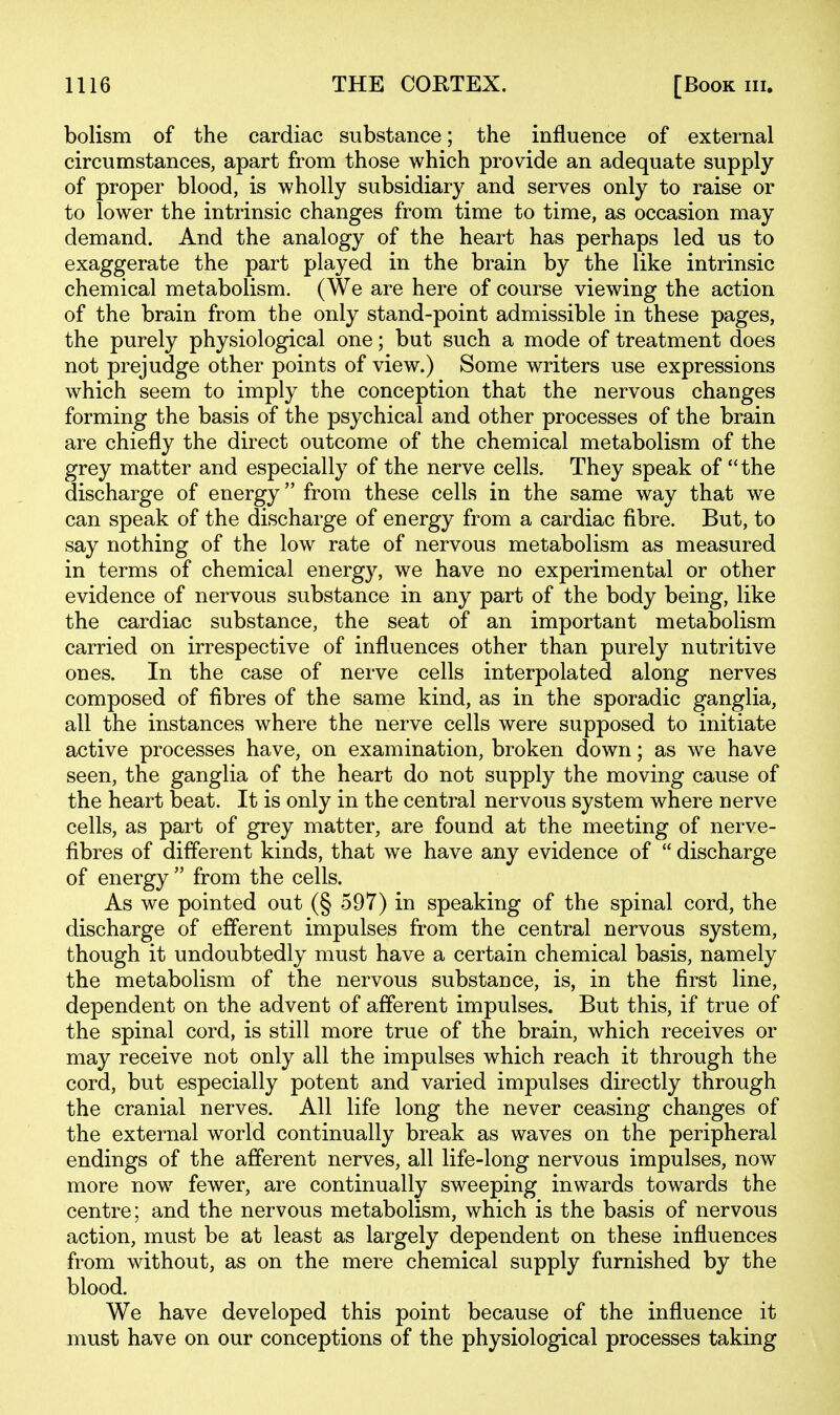 bolism of the cardiac substance; the influence of external circumstances, apart from those which provide an adequate supply of proper blood, is wholly subsidiary and serves only to raise or to lower the intrinsic changes from time to time, as occasion may demand. And the analogy of the heart has perhaps led us to exaggerate the part played in the brain by the like intrinsic chemical metabolism. (We are here of course viewing the action of the brain from the only stand-point admissible in these pages, the purely physiological one; but such a mode of treatment does not prejudge other points of view.) Some writers use expressions which seem to imply the conception that the nervous changes forming the basis of the psychical and other processes of the brain are chiefly the direct outcome of the chemical metabolism of the grey matter and especially of the nerve cells. They speak of the discharge of energy from these cells in the same way that we can speak of the discharge of energy from a cardiac fibre. But, to say nothing of the low rate of nervous metabolism as measured in terms of chemical energy, we have no experimental or other evidence of nervous substance in any part of the body being, like the cardiac substance, the seat of an important metabolism carried on irrespective of influences other than purely nutritive ones. In the case of nerve cells interpolated along nerves composed of fibres of the same kind, as in the sporadic ganglia, all the instances where the nerve cells were supposed to initiate active processes have, on examination, broken down; as we have seen, the ganglia of the heart do not supply the moving cause of the heart beat. It is only in the central nervous system where nerve cells, as part of grey matter, are found at the meeting of nerve- fibres of different kinds, that we have any evidence of  discharge of energy  from the cells. As we pointed out (§ 597) in speaking of the spinal cord, the discharge of efferent impulses from the central nervous system, though it undoubtedly must have a certain chemical basis, namely the metabolism of the nervous substance, is, in the first line, dependent on the advent of afferent impulses. But this, if true of the spinal cord, is still more true of the brain, which receives or may receive not only all the impulses which reach it through the cord, but especially potent and varied impulses directly through the cranial nerves. All life long the never ceasing changes of the external world continually break as waves on the peripheral endings of the afferent nerves, all life-long nervous impulses, now more now fewer, are continually sweeping inwards towards the centre; and the nervous metabolism, which is the basis of nervous action, must be at least as largely dependent on these influences from without, as on the mere chemical supply furnished by the blood. We have developed this point because of the influence it must have on our conceptions of the physiological processes taking