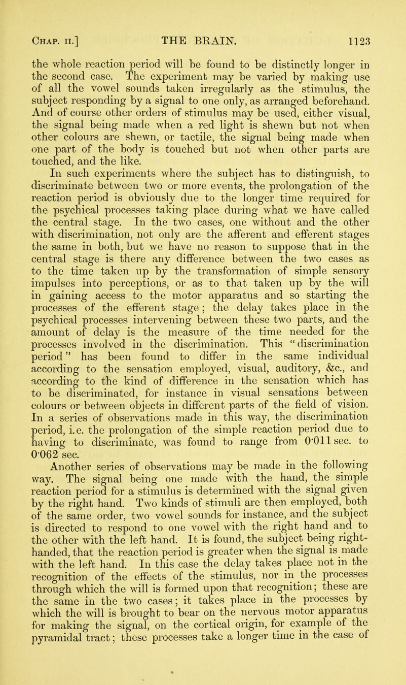 the whole reaction period will be found to be distinctly longer in the second case. The experiment may be varied by making use of all the vowel sounds taken irregularly as the stimulus, the subject responding by a signal to one only, as arranged beforehand. And of course other orders of stimulus may be used, either visual, the signal being made when a red light is shewn but not when other colours are shewn, or tactile, the signal being made when one part of the body is touched but not when other parts are touched, and the like. In such experiments where the subject has to distinguish, to discriminate between two or more events, the prolongation of the reaction period is obviously due to the longer time required for the psychical processes taking place during what we have called the central stage. In the two cases, one without and the other with discrimination, not only are the afferent and efferent stages the same in both, but we have no reason to suppose that in the central stage is there any difference between the two cases as to the time taken up by the transformation of simple sensory impulses into perceptions, or as to that taken up by the will in gaining access to the motor apparatus and so starting the processes of the efferent stage; the delay takes place in the psychical processes intervening between these two parts, and the amount of delay is the measure of the time needed for the processes involved in the discrimination. This discrimination period has been found to differ in the same individual according to the sensation employed, visual, auditory, &c., and according to the kind of difference in the sensation which has to be discriminated, for instance in visual sensations between colours or between objects in different parts of the field of vision. In a series of observations made in this way, the discrimination period, i.e. the prolongation of the simple reaction period due to having to discriminate, was found to range from O'Ollsec. to 0-062 sec. Another series of observations may be made in the following way. The signal being one made with the hand, the simple reaction period for a stimulus is determined with the signal given by the right hand. Two kinds of stimuli are then employed, both of the same order, two vowel sounds for instance, and the subject is directed to respond to one vowel with the right hand and to the other with the left hand. It is found, the subject being right- handed, that the reaction period is greater when the signal is made with the left hand. In this case the delay takes place not in the recognition of the effects of the stimulus, nor in the processes through which the will is formed upon that recognition; these are the same in the two cases; it takes place in the processes by which the will is brought to bear on the nervous motor apparatus for making the signal, on the cortical origin, for example of the pyramidal tract; these processes take a longer time in the case of