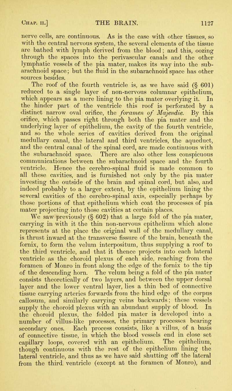 nerve cells, are continuous. As is the case with other tissues, so with the central nervous system, the several elements of the tissue are bathed with lymph derived from the blood; and this, oozing through the spaces into the perivascular canals and the other lymphatic vessels of the pia mater, makes its way into the sub- arachnoid space; but the fluid in the subarachnoid space has other sources besides. The roof of the fourth ventricle is, as we have said (§ 601) reduced to a single layer of non-nervous columnar epithelium, which appears as a mere lining to the pia mater overlying it. In the hinder part of the ventricle this roof is perforated by a distinct narrow oval orifice, the foramen of Majendie. By this orifice, which passes right through both the pia mater and the underlying layer of epithelium, the cavity of the fourth ventricle, and so the whole series of cavities derived from the original medullary canal, the lateral and third ventricles, the aqueduct, and the central canal of the spinal cord, are made continuous with the subarachnoid space. There are also other less conspicuous communications between the subarachnoid space and the fourth ventricle. Hence the cerebro-spinal fluid is made common to all these cavities, and is furnished not only by the pia mater investing the outside of the brain and spinal cord, but also, and indeed probably to a larger extent, by the epithelium lining the several cavities of the cerebro-spinal axis, especially perhaps by those portions of that epithelium which coat the processes of pia mater projecting into those cavities at certain places. We saw previously (§ 602) that a large fold of the pia mater, carrying in with it the thin non-nervous epithelium which alone represents at the place the original wall of the medullary canal, is thrust inward at the transverse fissure of the brain, beneath the fornix, to form the velum interpositum, thus supplying a roof to the third ventricle, and that it thence projects into each lateral ventricle as the choroid plexus of each side, reaching from the foramen of Monro in front along the edge of the fornix to the tip of the descending horn. The velum being a fold of the pia mater consists theoretically of two layers, and between the upper dorsal layer and the lower ventral layer, lies a thin bed of connective tissue carrying arteries forwards from the hind edge of the corpus callosum, and similarly carrying veins backwards; these vessels supply the choroid plexus with an abundant supply of blood. In the choroid plexus, the folded pia mater is developed into a number of villus-like processes, the primary processes bearing secondary ones. Each process consists, like a villus, of a basis of connective tissue, in which the blood vessels end in close set capillary loops, covered with an epithelium. The epithelium, though continuous with the rest of the epithelium lining the lateral ventricle, and thus as we have said shutting off the lateral from the third ventricle (except at the foramen of Monro), and