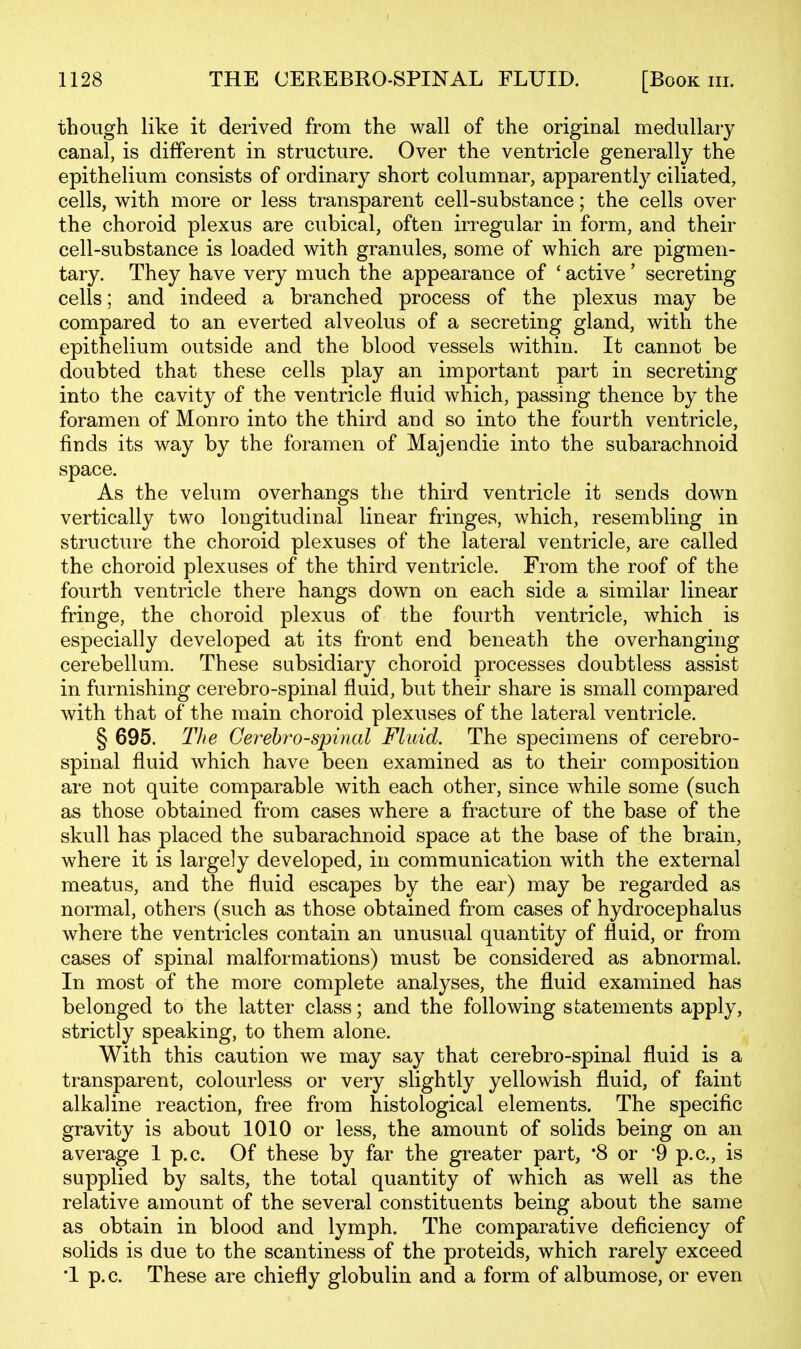 though like it derived from the wall of the original medullary canal, is different in structure. Over the ventricle generally the epithelium consists of ordinary short columnar, apparently ciliated, cells, with more or less transparent cell-substance; the cells over the choroid plexus are cubical, often irregular in form, and their cell-substance is loaded with granules, some of which are pigmen- tary. They have very much the appearance of ' active' secreting cells; and indeed a branched process of the plexus may be compared to an everted alveolus of a secreting gland, with the epithelium outside and the blood vessels within. It cannot be doubted that these cells play an important part in secreting into the cavity of the ventricle fluid which, passing thence by the foramen of Monro into the third and so into the fourth ventricle, finds its way by the foramen of Majendie into the subarachnoid space. As the velum overhangs the third ventricle it sends down vertically two longitudinal linear fringes, which, resembling in structure the choroid plexuses of the lateral ventricle, are called the choroid plexuses of the third ventricle. From the roof of the fourth ventricle there hangs down on each side a similar linear fringe, the choroid plexus of the fourth ventricle, which is especially developed at its front end beneath the overhanging cerebellum. These subsidiary choroid processes doubtless assist in furnishing cerebro-spinal fluid, but their share is small compared with that of the main choroid plexuses of the lateral ventricle. § 695. The Cerebrospinal Fluid. The specimens of cerebro- spinal fluid which have been examined as to their composition are not quite comparable with each other, since while some (such as those obtained from cases where a fracture of the base of the skull has placed the subarachnoid space at the base of the brain, where it is largely developed, in communication with the external meatus, and the fluid escapes by the ear) may be regarded as normal, others (such as those obtained from cases of hydrocephalus where the ventricles contain an unusual quantity of fluid, or from cases of spinal malformations) must be considered as abnormal. In most of the more complete analyses, the fluid examined has belonged to the latter class; and the following statements apply, strictly speaking, to them alone. With this caution we may say that cerebro-spinal fluid is a transparent, colourless or very slightly yellowish fluid, of faint alkaline reaction, free from histological elements. The specific gravity is about 1010 or less, the amount of solids being on an average 1 p.c. Of these by far the greater part, '8 or '9 p.c, is supplied by salts, the total quantity of which as well as the relative amount of the several constituents being about the same as obtain in blood and lymph. The comparative deficiency of solids is due to the scantiness of the proteids, which rarely exceed •1 p. c. These are chiefly globulin and a form of albumose, or even