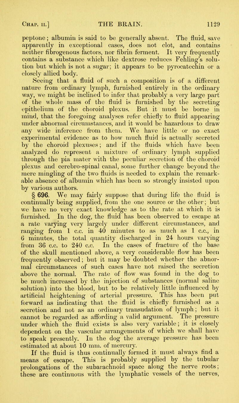 peptone; albumin is said to be generally absent. The fluid, save apparently in exceptional cases, does not clot, and contains neither fibrogenous factors, nor fibrin ferment. It very frequently contains a substance which like dextrose reduces Fehling's solu- tion but which is not a sugar; it appears to be pyrocatechin or a closely allied body. Seeing that a fluid of such a composition is of a diflerent nature from ordinary lymph, furnished entirely in the ordinary way, we might be inclined to infer that probably a very large part of the whole mass of the fluid is furnished by the secreting epithelium of the choroid plexus. But it must be borne in mind, that the foregoing analyses refer chiefly to fluid appearing imder abnormal circumstances, and it would be hazardous to draw any wide inference from them. We have little or no exact experimental evidence as to how much fluid is actually secreted by the choroid plexuses; and if the fluids which have been analyzed do represent a mixture of ordinary lymph supplied through the pia mater with the peculiar secretion of the choroid plexus and cerebro-spinal canal, some further change beyond the mere mingling of the two fluids is needed to explain the remark- able absence of albumin which has been so strongly insisted upon by various authors. § 696. We may fairly suppose that during life the fluid is continually being supplied, from the one source or the other; but we have no very exact knowledge as to the rate at which it is furnished. In the dog, the fluid has been observed to escape at a rate varying very largely under diflerent circumstances, and ranging from 1 c.c. in 40 minutes to as much as 1 c.c, in 6 minutes, the total quantity discharged in 24 hours varying from 36 c.c. to 240 c.c. In the cases of fracture of the base of the skull mentioned above, a very considerable flow has been frequently observed; but it may be doubted whether the abnor- mal circumstances of such cases have not raised the secretion above the normal. The rate of flow was found in the dog to be much increased by the injection of substances (normal saline solution) into the blood, but to be relatively little influenced by artificial heightening of arterial pressure. This has been put forward as indicating that the fluid is chiefly furnished as a secretion and not as an ordinary transudation of lymph; but it cannot be regarded as affording a valid argument. The pressure under which the fluid exists is also very variable; it is closely dependent on the vascular arrangements of which we shall have to speak presently. In the dog the average pressure has been estimated at about 10 mm. of mercury. If the fluid is thus continually formed it must always find a means of escape. This is probably supplied by the tubular prolongations of the subarachnoid space along the nerve roots; these are continuous with the lymphatic vessels of the nerves,