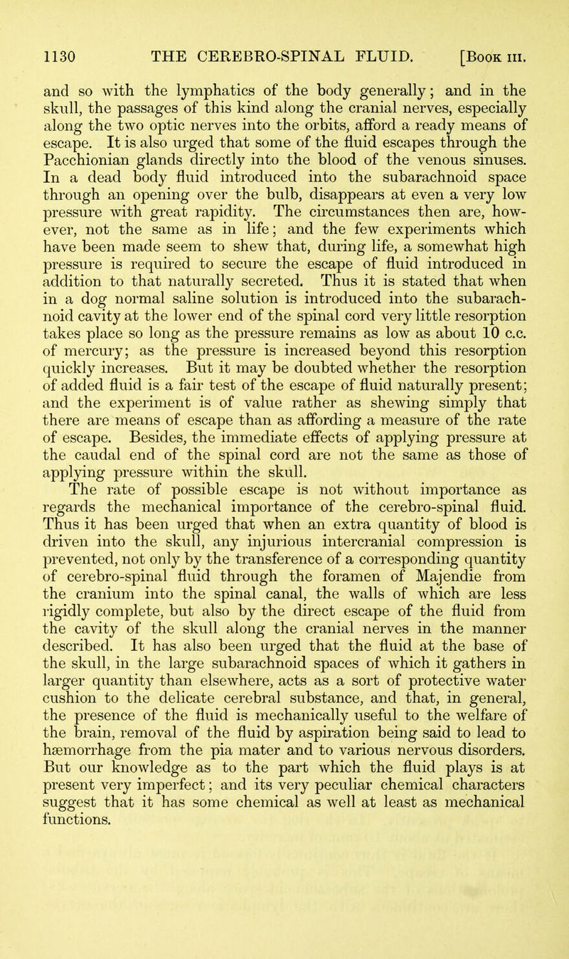 and so with the lymphatics of the body generally; and in the skull, the passages of this kind along the cranial nerves, especially along the two optic nerves into the orbits, afford a ready means of escape. It is also urged that some of the fluid escapes through the Pacchionian glands directly into the blood of the venous sinuses. In a dead body fluid introduced into the subarachnoid space through an opening over the bulb, disappears at even a very low pressure with great rapidity. The circumstances then are, how- ever, not the same as in life; and the few experiments which have been made seem to shew that, during life, a somewhat high pressure is required to secure the escape of fluid introduced in addition to that naturally secreted. Thus it is stated that when in a dog normal saline solution is introduced into the subarach- noid cavity at the lower end of the spinal cord very little resorption takes place so long as the pressure remains as low as about 10 c.c. of mercury; as the pressure is increased beyond this resorption quickly increases. But it may be doubted whether the resorption of added fluid is a fair test of the escape of fluid naturally present; and the experiment is of value rather as shewing simply that there are means of escape than as affording a measure of the rate of escape. Besides, the immediate effects of applying pressure at the caudal end of the spinal cord are not the same as those of applying pressure within the skull. The rate of possible escape is not without importance as regards the mechanical importance of the cerebro-spinal fluid. Thus it has been urged that when an extra quantity of blood is driven into the skull, any injurious intercranial compression is prevented, not only by the transference of a corresponding quantity of cerebro-spinal fluid through the foramen of Majendie from the cranium into the spinal canal, the walls of which are less rigidly complete, but also by the direct escape of the fluid from the cavity of the skull along the cranial nerves in the manner described. It has also been urged that the fluid at the base of the skull, in the large subarachnoid spaces of which it gathers in larger quantity than elsewhere, acts as a sort of protective water cushion to the delicate cerebral substance, and that, in general, the presence of the fluid is mechanically useful to the welfare of the brain, removal of the fluid by aspiration being said to lead to haemorrhage from the pia mater and to various nervous disorders. But our knowledge as to the part which the fluid plays is at present very imperfect; and its very peculiar chemical characters suggest that it has some chemical as well at least as mechanical functions.