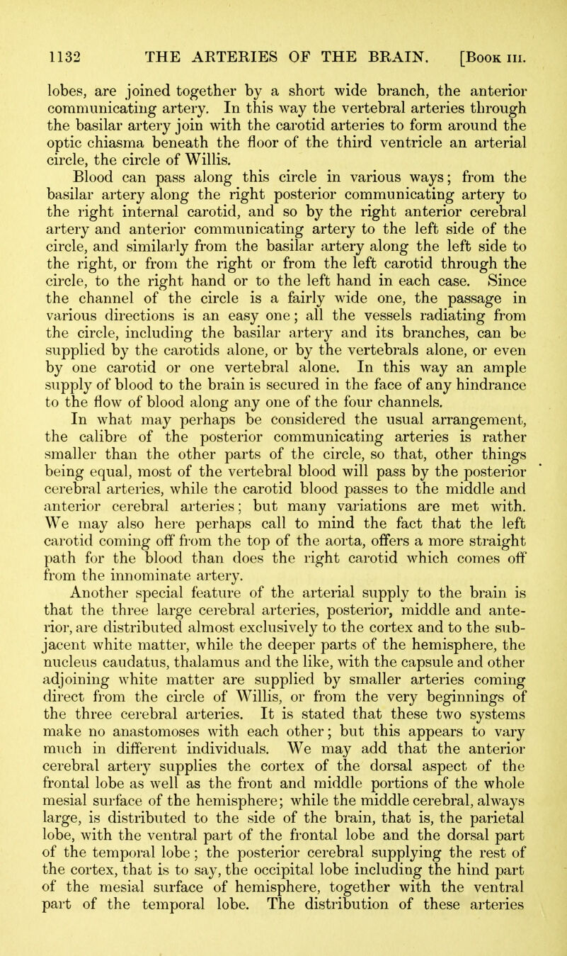 lobes, are joined together by a short wide branch, the anterior communicating artery. In this way the vertebral arteries through the basilar artery join with the carotid arteries to form around the optic chiasma beneath the floor of the third ventricle an arterial circle, the circle of Willis. Blood can pass along this circle in various ways; from the basilar artery along the right posterior communicating artery to the right internal carotid, and so by the right anterior cerebral artery and anterior communicating artery to the left side of the circle, and similarly from the basilar artery along the left side to the right, or from the right or from the left carotid through the circle, to the right hand or to the left hand in each case. Since the channel of the circle is a fairly wide one, the passage in various directions is an easy one; all the vessels radiating from the circle, including the basilar artery and its branches, can be supplied by the carotids alone, or by the vertebrals alone, or even by one carotid or one vertebral alone. In this way an ample supply of blood to the brain is secured in the face of any hindrance to the flow of blood along any one of the four channels. In what may perhaps be considered the usual arrangement, the calibre of the posterior communicating arteries is rather smaller than the other parts of the circle, so that, other things being equal, most of the vertebral blood will pass by the posterior cerebral arteries, while the carotid blood passes to the middle and anterior cerebral arteries; but many variations are met with. We may also here perhaps call to mind the fact that the left carotid coming off fi-om the top of the aorta, offers a more straight path for the blood than does the right carotid which comes off from the innominate artery. Another special feature of the arterial supply to the brain is that the three large cerebral arteries, posterior, middle and ante- rior, are distributed almost exclusively to the cortex and to the sub- jacent white matter, while the deeper parts of the hemisphere, the nucleus caudatus, thalamus and the like, with the capsule and other adjoining white matter are supplied by smaller arteries coming direct from the circle of Willis, or from the very beginnings of the three cerebral arteries. It is stated that these two systems make no anastomoses with each other; but this appears to vary much in different individuals. We may add that the anterior cerebral artery supplies the cortex of the dorsal aspect of the frontal lobe as well as the front and middle portions of the whole mesial surface of the hemisphere; while the middle cerebral, always large, is distributed to the side of the brain, that is, the parietal lobe, with the ventral part of the frontal lobe and the dorsal part of the temporal lobe; the posterior cerebral supplying the rest of the cortex, that is to say, the occipital lobe including the hind part of the mesial surface of hemisphere, together with the ventral part of the temporal lobe. The distribution of these arteries