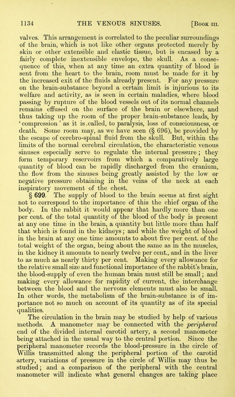 valves. This arrangement is correlated to the peculiar surroundings of the brain, which is not like other organs protected merely by skin or other extensible and elastic tissue, but is encased by a fairly complete inextensible envelope, the skull. As a conse- quence of this, when at any time an extra quantity of blood is sent from the heart to the brain, room must be made for it by the increased exit of the fluids already present. For any pressure on the brain-substance beyond a certain limit is injurious to its welfare and activity, as is seen in certain maladies, where blood passing by rupture of the blood vessels out of its normal channels remains effused on the surface of the brain or elsewhere, and thus taking up the room of the proper brain-substance leads, by 'compression ' as it is.called, to paralysis, loss of consciousness, or death. Some room may, as we have seen (§ 696), be provided by the escape of cerebro-spinal fluid from the skull. But, within the limits of the normal cerebral circulation, the characteristic venous sinuses especially serve to regulate the internal pressure ; they form temporary reservoirs from which a comparatively large quantity of blood can be rapidly discharged from the cranium, the flow from the sinuses being greatly assisted by the low or negative pressure obtaining in the veins of the neck at each inspiratory movement of the chest. § 699. The supply of blood to the brain seems at first sight not to correspond to the importance of this the chief organ of the body. In the rabbit it would appear that hardly more than one per cent, of the total quantity of the blood of the body is present at any one time in the brain, a quantity but little more than half that which is found in the kidneys; and while the weight of blood in the brain at any one time amounts to about five per cent, of the total weight of the organ, being about the same as in the muscles, in the kidney it amounts to nearly twelve per cent., and in the liver to as much as nearly thirty per cent. Making every allowance for the relative small size and functional importance of the rabbit's brain, the blood-supply of even the human brain must still be small; and making every allowance for rapidity of current, the interchange between the blood and the nervous elements must also be small. In other words, the metabolism of the brain-substance is of im- portance not so much on account of its quantity as of its special qualities. The circulation in the brain may be studied by help of various methods. A manometer may be connected with the peripheral end of the divided internal carotid artery, a second manometer being attached in the usual way to the central portion. Since the peripheral manometer records the blood-pressure in the circle of Willis transmitted along the peripheral portion of the carotid artery, variations of pressure in the circle of Willis may thus be studied; and a comparison of the peripheral with the central manometer will indicate what general changes are taking place