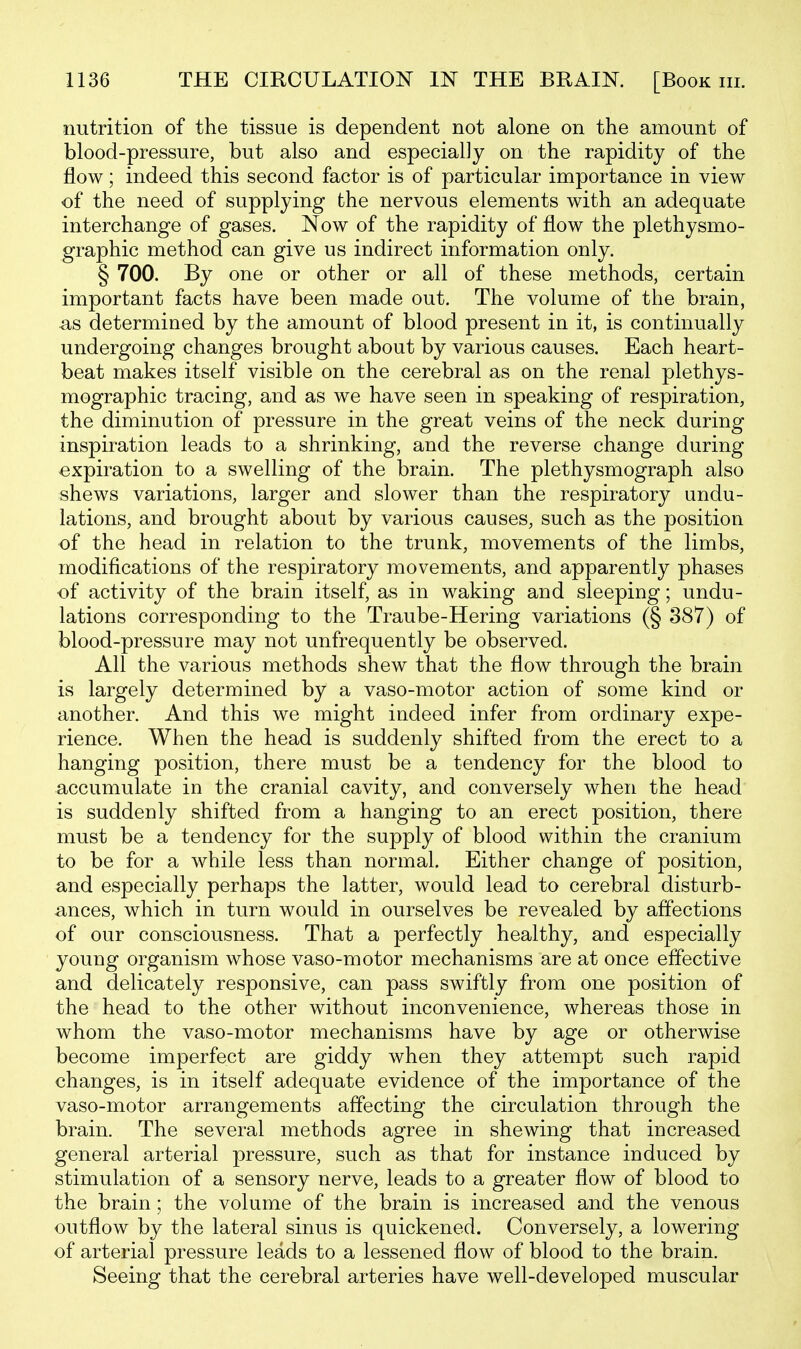 nutrition of the tissue is dependent not alone on the amount of blood-pressure, but also and especially on the rapidity of the flow; indeed this second factor is of particular importance in view of the need of supplying the nervous elements with an adequate interchange of gases. Now of the rapidity of flow the plethysmo- graphic method can give us indirect information only. § 700. By one or other or all of these methods, certain important facts have been made out. The volume of the brain, ^ts determined by the amount of blood present in it, is continually undergoing changes brought about by various causes. Each heart- beat makes itself visible on the cerebral as on the renal plethys- mographic tracing, and as we have seen in speaking of respiration, the diminution of pressure in the great veins of the neck during inspiration leads to a shrinking, and the reverse change during expiration to a swelling of the brain. The plethysmograph also shews variations, larger and slower than the respiratory undu- lations, and brought about by various causes, such as the position of the head in relation to the trunk, movements of the limbs, modifications of the respiratory movements, and apparently phases of activity of the brain itself, as in waking and sleeping; undu- lations corresponding to the Traube-Hering variations (§ 387) of blood-pressure may not unfrequently be observed. All the various methods shew that the flow through the brain is largely determined by a vaso-motor action of some kind or another. And this we might indeed infer from ordinary expe- rience. When the head is suddenly shifted from the erect to a hanging position, there must be a tendency for the blood to accumulate in the cranial cavity, and conversely when the head is suddenly shifted from a hanging to an erect position, there must be a tendency for the supply of blood within the cranium to be for a while less than normal. Either change of position, and especially perhaps the latter, would lead to cerebral disturb- ances, which in turn would in ourselves be revealed by affections of our consciousness. That a perfectly healthy, and especially young organism whose vaso-motor mechanisms are at once effective and delicately responsive, can pass swiftly from one position of the head to the other without inconvenience, whereas those in whom the vaso-motor mechanisms have by age or otherwise become imperfect are giddy when they attempt such rapid changes, is in itself adequate evidence of the importance of the vaso-motor arrangements affecting the circulation through the brain. The several methods agree in shewing that increased general arterial pressure, such as that for instance induced by stimulation of a sensory nerve, leads to a greater flow of blood to the brain; the volume of the brain is increased and the venous outflow by the lateral sinus is quickened. Conversely, a lowering of arterial pressure leads to a lessened flow of blood to the brain. Seeing that the cerebral arteries have well-developed muscular