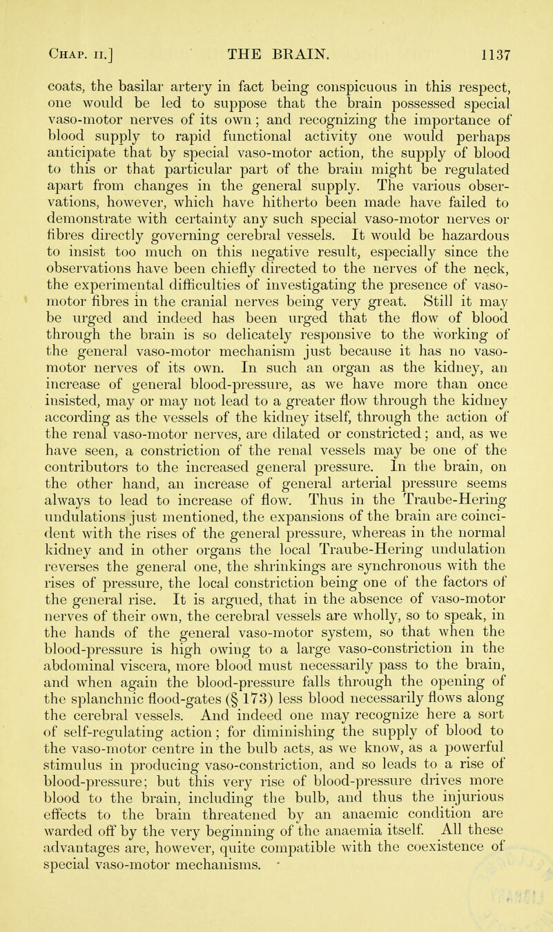 coats, the basilar artery in fact being conspicuous in this respect, one would be led to suppose that the brain possessed special vaso-motor nerves of its own; and recognizing the importance of blood supply to rapid functional activity one would perhaps anticipate that by special vaso-motor action, the supply of blood to this or that particular part of the brain might be regulated apart from changes in the general supply. The various obser- vations, however, which have hitherto been made have failed to demonstrate with certainty any such special vaso-motor nerves or fibres directly governing cerebral vessels. It would be hazardous to insist too much on this negative result, especially since the observations have been chiefly directed to the nerves of the neck, the experimental difficulties of investigating the presence of vaso- motor fibres in the cranial nerves being very great. Still it may be urged and indeed has been urged that the flow of blood through the brain is so delicately responsive to the working of the general vaso-motor mechanism just because it has no vaso- motor nerves of its own. In such an organ as the kidney, an increase of general blood-pressure, as we have more than once insisted, may or may not lead to a greater flow through the kidney according as the vessels of the kidney itself, through the action of the renal vaso-motor nerves, are dilated or constricted; and, as we have seen, a constriction of the renal vessels may be one of the contributors to the increased general pressure. In the brain, on the other hand, an increase of general arterial pressure seems always to lead to increase of flow. Thus in the Traube-Hering undulations just mentioned, the expansions of the brain are coinci- dent with the rises of the general pressure, whereas in the normal kidney and in other organs the local Traube-Hering undulation reverses the general one, the shrinkings are synchronous with the rises of pressure, the local constriction being one of the factors of the general rise. It is argued, that in the absence of vaso-motor nerves of their own, the cerebral vessels are wholly, so to speak, in the hands of the general vaso-motor system, so that when the blood-pressure is high owing to a large vaso-constriction in the abdominal viscera, more blood must necessarily pass to the brain, and when again the blood-pressure falls through the opening of the splanchnic flood-gates (§173) less blood necessarily flows along the cerebral vessels. And indeed one may recognize here a sort of self-regulating action; for diminishing the supply of blood to the vaso-motor centre in the bulb acts, as we know, as a powerful stimulus in producing vaso-constriction, and so leads to a rise of blood-pressure; but this very rise of blood-pressure drives more blood to the brain, including the bulb, and thus the injurious effects to the brain threatened by an anaemic condition are warded off by the very beginning of the anaemia itself All these advantages are, however, quite compatible with the coexistence of special vaso-motor mechanisms. 