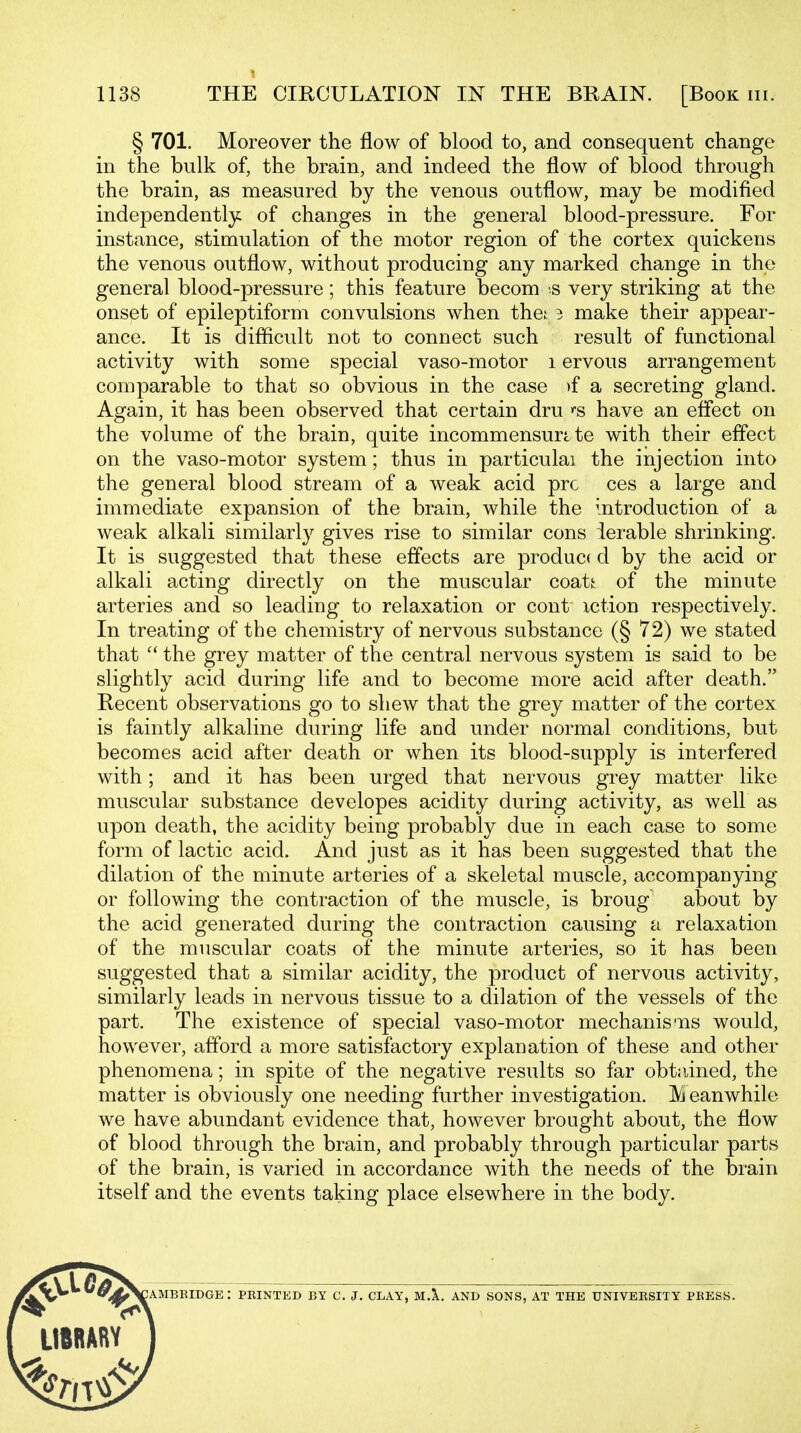 § 701. Moreover the flow of blood to, and consequent change in the bulk of, the brain, and indeed the flow of blood through the brain, as measured by the venous outflow, may be modified independently of changes in the general blood-pressure. For instance, stimulation of the motor region of the cortex quickens the venous outflow, without producing any marked change in the general blood-pressure; this feature becom .s very striking at the onset of epileptiform convulsions when thei 3 make their appear- ance. It is diflicult not to connect such result of functional activity with some special vaso-motor i ervous arrangement comparable to that so obvious in the case )f a secreting gland. Again, it has been observed that certain dru have an effect on the volume of the brain, quite incommensurate with their effect on the vaso-motor system; thus in particulai the injection into the general blood stream of a weak acid pre ces a large and immediate expansion of the brain, while the introduction of a weak alkali similarly gives rise to similar cons ierable shrinking. It is suggested that these effects are produce d by the acid or alkali acting directly on the muscular coati: of the minute arteries and so leading to relaxation or cont xction respectively. In treating of the chemistry of nervous substance (§ 72) we stated that  the grey matter of the central nervous system is said to be slightly acid during life and to become more acid after death. Recent observations go to shew that the grey matter of the cortex is faintly alkaline during life and under normal conditions, but becomes acid after death or when its blood-supply is interfered with; and it has been urged that nervous grey matter like muscular substance developes acidity during activity, as well as upon death, the acidity being probably due in each case to some form of lactic acid. And just as it has been suggested that the dilation of the minute arteries of a skeletal muscle, accompanying or following the contraction of the muscle, is broug about by the acid generated during the contraction causing a relaxation of the muscular coats of the minute arteries, so it has been suggested that a similar acidity, the product of nervous activity, similarly leads in nervous tissue to a dilation of the vessels of the part. The existence of special vaso-motor mechanis'xis would, however, afford a more satisfactory explanation of these and other phenomena; in spite of the negative results so far obt;iined, the matter is obviously one needing further investigation. JVj eanwhile we have abundant evidence that, however brought about, the flow of blood through the brain, and probably through particular parts of the brain, is varied in accordance with the needs of the brain itself and the events taking place elsewhere in the body. UMBKIDGE : PBINTED BY C. J. CLAY, M.X. AND SONS, AT THE UNIVERSITY PRESS.