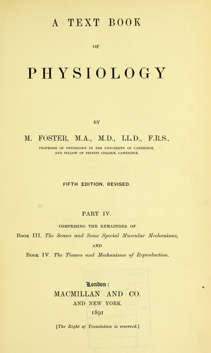 OF PHYSIOLOGY BY M. FOSTER, M.A., M.D., LL.D., F.KS., PROFESSOR OF PHYSIOLOGY IN THE UNIVERSITY OF CAMBRIDGE, AND FELLOW OP TRINITY COLLEGE, CAMBRIDGE. FIFTH EDITION, REVISED. PART IV. COMPRISING THE REMAINDER OP Book III. The Senses and Some Special Muscular Mechanisms^ AND Book IV. The Tissues amd Mechanisms of Reproduction. HonUon: MACMILLAN AND CO. AND NEW YORK. 1891 [The Right of Translation is reserved.]