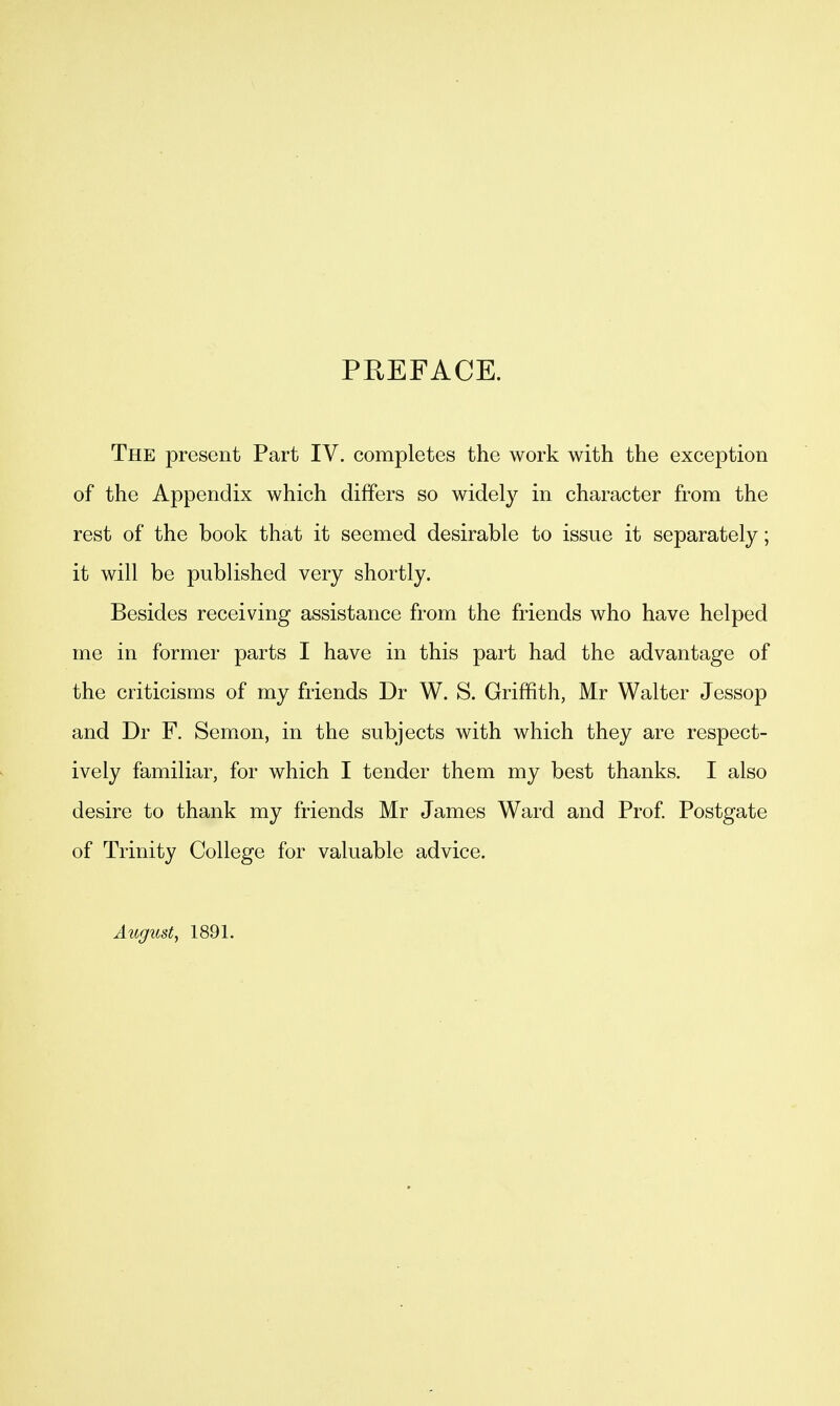 PREFACE. The present Part IV. completes the work with the exception of the Appendix which differs so widely in character from the rest of the book that it seemed desirable to issue it separately; it will be published very shortly. Besides receiving assistance from the friends who have helped me in former parts I have in this part had the advantage of the criticisms of my friends Dr W. S. Griffith, Mr Walter Jessop and Dr F. Semon, in the subjects with which they are respect- ively familiar, for which I tender them my best thanks. I also desire to thank my friends Mr James Ward and Prof Postgate of Trinity College for valuable advice. August, 1891.