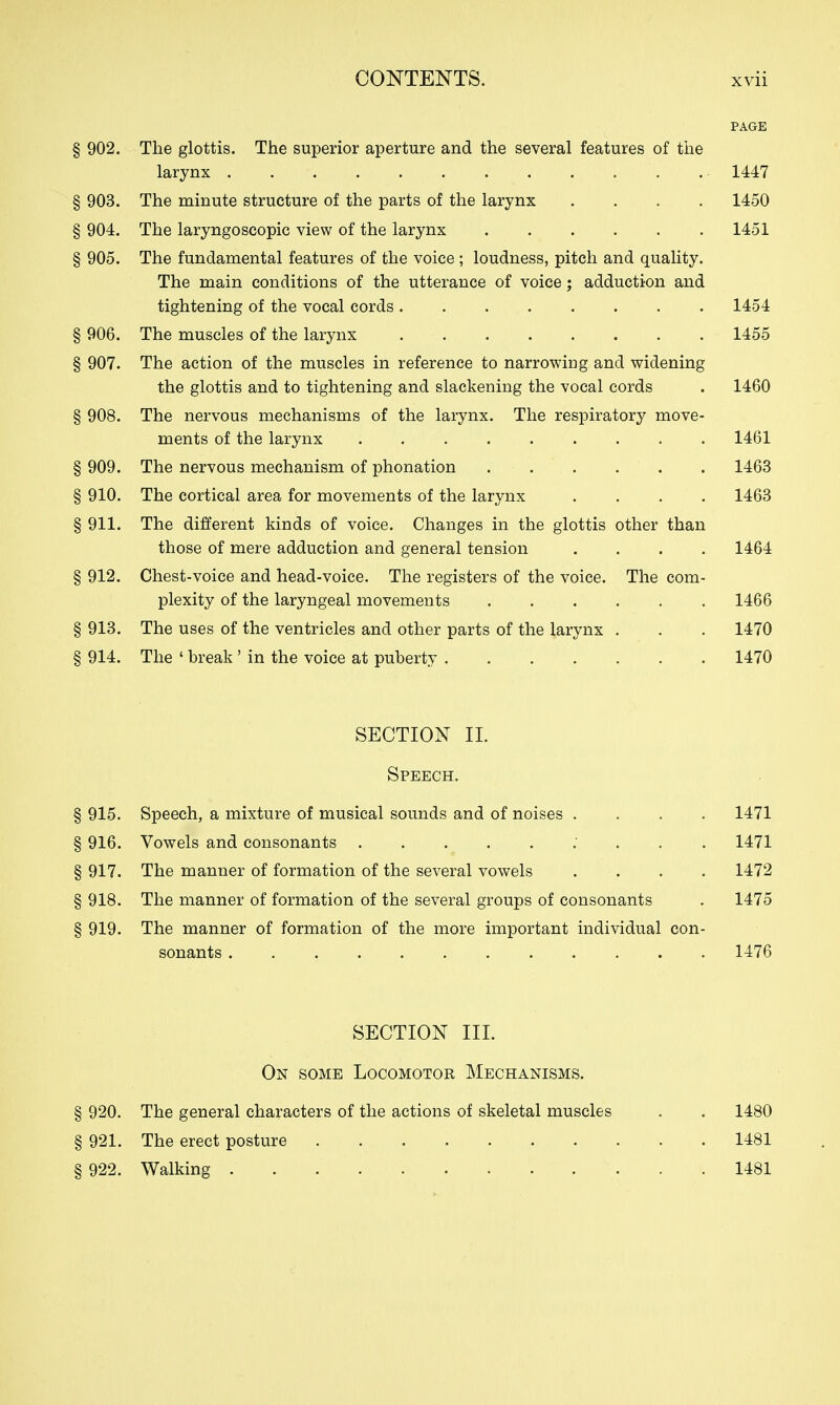 PAGE § 902. The glottis. The superior aperture and the several features of the larynx 1447 § 903. The minute structure of the parts of the larynx .... 1450 § 904. The laryngoscopic view of the larynx 1451 § 905. The fundamental features of the voice ; loudness, pitch and quality. The main conditions of the utterance of voice; adduction and tightening of the vocal cords 1454 § 906. The muscles of the larynx 1455 § 907. The action of the muscles in reference to narrowing and widening the glottis and to tightening and slackening the vocal cords . 1460 § 908. The nervous mechanisms of the larynx. The respiratory move- ments of the larynx 1461 § 909. The nervous mechanism of phonation . . . . . . 1463 § 910. The cortical area for movements of the larynx .... 1463 § 911. The different kinds of voice. Changes in the glottis other than those of mere adduction and general tension .... 1464 § 912. Chest-voice and head-voice. The registers of the voice. The com- plexity of the laryngeal movements 1466 § 913. The uses of the ventricles and other parts of the larynx . . . 1470 § 914. The ' break' in the voice at puberty 1470 SECTION II. Speech. § 915. Speech, a mixture of musical sounds and of noises .... 1471 § 916. Vowels and consonants 1471 § 917. The manner of formation of the several vowels .... 1472 § 918. The manner of formation of the several groups of consonants . 1475 § 919. The manner of formation of the more important individual con- sonants 1476 SECTION III. On some Locomotor Mechanisms. § 920. The general characters of the actions of skeletal muscles . . 1480 § 921. The erect posture 1481 § 922. Walking 1481