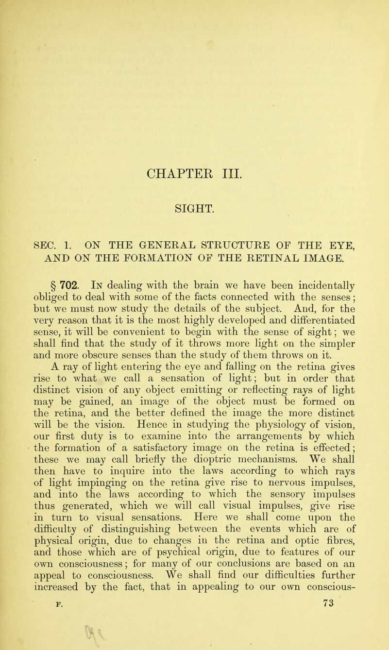 CHAPTEE III. SIGHT. SEC. 1. ON THE GENERAL STRUCTURE OF THE EYE, AND ON THE FORMATION OF THE RETINAL IMAGE. § 702. In dealing with the brain we have been incidentally obliged to deal with some of the facts connected with the senses; but we must now study the details of the subject. And, for the very reason that it is the most highly developed and differentiated sense, it will be convenient to begin with the sense of sight; we shall find that the study of it throws more light on the simpler and more obscure senses than the study of them throws on it. A ray of light entering the eye and falling on the retina gives rise to what we call a sensation of light; but in order that distinct vision of any object emitting or reflecting rays of light may be gained, an image of the object must be formed on the retina, and the better defined the image the more distinct will be the vision. Hence in studying the physiology of vision, our first duty is to examine into the arrangements by which the formation of a satisfactory image on the retina is effected; these we may call briefly the dioptric mechanisms. We shall then have to inquire into the laws according to which rays of light impinging on the retina give rise to nervous impulses, and into the laws according to which the sensory impulses thus generated, which we will call visual impulses, give rise in turn to visual sensations. Here we shall come upon the difficulty of distinguishing between the events which are of physical origin, due to changes in the retina and optic fibres, and those which are of psychical origin, due to features of our own consciousness; for many of our conclusions are based on an appeal to consciousness. We shall find our difficulties further increased by the fact, that in appealing to our own conscious- F. 73