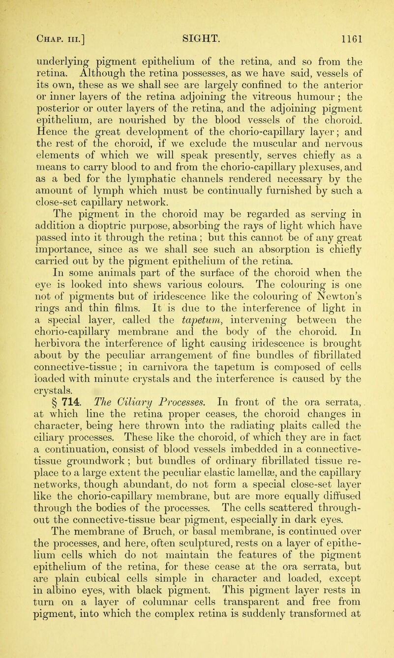 underlying pigment epithelium of the retina, and so from the retina. Although the retina possesses, as we have said, vessels of its own, these as we shall see are largely confined to the anterior or inner layers of the retina adjoining the vitreous humour; the posterior or outer layers of the retina, and the adjoining pigment epithelium, are nourished by the blood vessels of the choroid. Hence the great development of the chorio-capillary layer; and the rest of the choroid, if we exclude the muscular and nervous elements of which we will speak presently, serves chiefly as a means to carry blood to and from the chorio-capillary plexuses, and as a bed for the lymphatic channels rendered necessary by the amount of lymph which must be continually furnished by such a close-set capillary network. The pigment in the choroid may be regarded as serving in addition a dioptric purpose, absorbing the rays of light which have passed into it through the retina; but this cannot be of any great importance, since as we shall see such an absorption is chiefly carried out by the pigment epithelium of the retina. In some animals part of the surface of the choroid when the eye is looked into shews various colours. The colouring is one not of pigments but of iridescence like the colouring of Newton's rings and thin films. It is due to the interference of light in a special layer, called the tapetum, intervening between the chorio-capillary membrane and the body of the choroid. In herbivora the interference of light causing iridescence is brought about by the peculiar arrangement of fine bundles of fibrillated connective-tissue ; in carnivora the tapetum is composed of cells loaded with minute crystals and the interference is caused by the crystals. § 714. The Ciliary Processes. In front of the ora serrata, at which line the retina proper ceases, the choroid changes in character, being here thrown into the radiating plaits called the ciliary processes. These like the choroid, of which they are in fact a continuation, consist of blood vessels imbedded in a connective- tissue groundwork; but bundles of ordinary fibrillated tissue re- place to a large extent the peculiar elastic lamellai, and the capillary networks, though abundant, do not form a special close-set layer like the chorio-capillary membrane, but are more equally diffused through the bodies of the processes. The cells scattered through- out the connective-tissue bear pigment, especially in dark eyes. The membrane of Bruch, or basal membrane, is continued over the processes, and here, often sculptured, rests on a layer of epithe- lium cells which do not maintain the features of the pigment epithelium of the retina, for these cease at the ora serrata, but are plain cubical cells simple in character and loaded, except in albino eyes, with black pigment. This pigment layer rests in turn on a layer of columnar cells transparent and free from pigment, into which the complex retina is suddenly transformed at