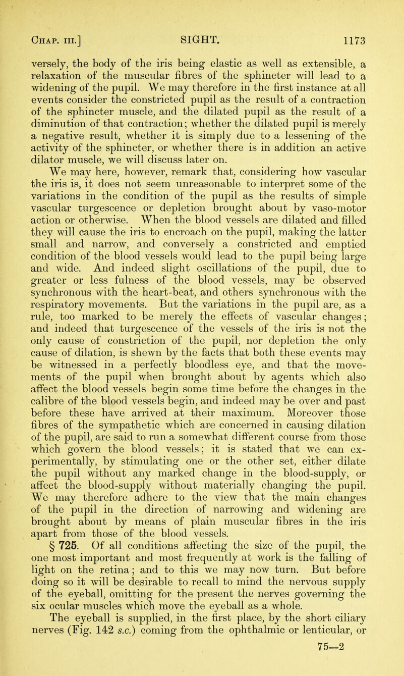 versely, the body of the iris being elastic as well as extensible, a relaxation of the muscular fibres of the sphincter will lead to a widening of the pupil. We may therefore in the first instance at all events consider the constricted pupil as the result of a contraction of the sphincter muscle, and the dilated pupil as the result of a diminution of that contraction; whether the dilated pupil is merely a negative result, whether it is simply due to a lessening of the activity of the sphincter, or whether there is in addition an active dilator muscle, we will discuss later on. We may here, however, remark that, considering how vascular the iris is, it does not seem unreasonable to interpret some of the variations in the condition of the pupil as the results of simple vascular turgescence or depletion brought about by vaso-motor action or otherwise. When the blood vessels are dilated and filled they will cause the iris to encroach on the pupil, making the latter small and narrow, and conversely a constricted and emptied condition of the blood vessels would lead to the pupil being large and wide. And indeed slight oscillations of the pupil, due to greater or less fulness of the blood vessels, may be observed synchronous with the heart-beat, and others synchronous with the respiratory movements. But the variations in the pupil are, as a rule, too marked to be merely the effects of vascular changes; and indeed that turgescence of the vessels of the iris is not the only cause of constriction of the pupil, nor depletion the only cause of dilation, is shewn by the facts that both these events may be witnessed in a perfectly bloodless eye, and that the move- ments of the pupil when brought about by agents which also affect the blood vessels begin some time before the changes in the calibre of the blood vessels begin, and indeed may be over and past before these have arrived at their maximum. Moreover those fibres of the sympathetic which are concerned in causing dilation of the pupil, are said to run a somewhat different course from those which govern the blood vessels; it is stated that we can ex- perimentally, by stimulating one or the other set, either dilate the pupil without any marked change in the blood-supply, or affect the blood-supply without materially changing the pupil. We may therefore adhere to the view that the main changes of the pupil in the direction of narrowing and widening are brought about by means of plain muscular fibres in the iris apart from those of the blood vessels. § 725. Of all conditions affecting the size of the pupil, the one most important and most frequently at work is the falling of light on the retina; and to this we may now turn. But before doing so it will be desirable to recall to mind the nervous supply of the eyeball, omitting for the present the nerves governing the six ocular muscles which move the eyeball as a whole. The eyeball is supplied, in the first place, by the short ciliary nerves (Fig. 142 s.c.) coming from the ophthalmic or lenticular, or 75—2