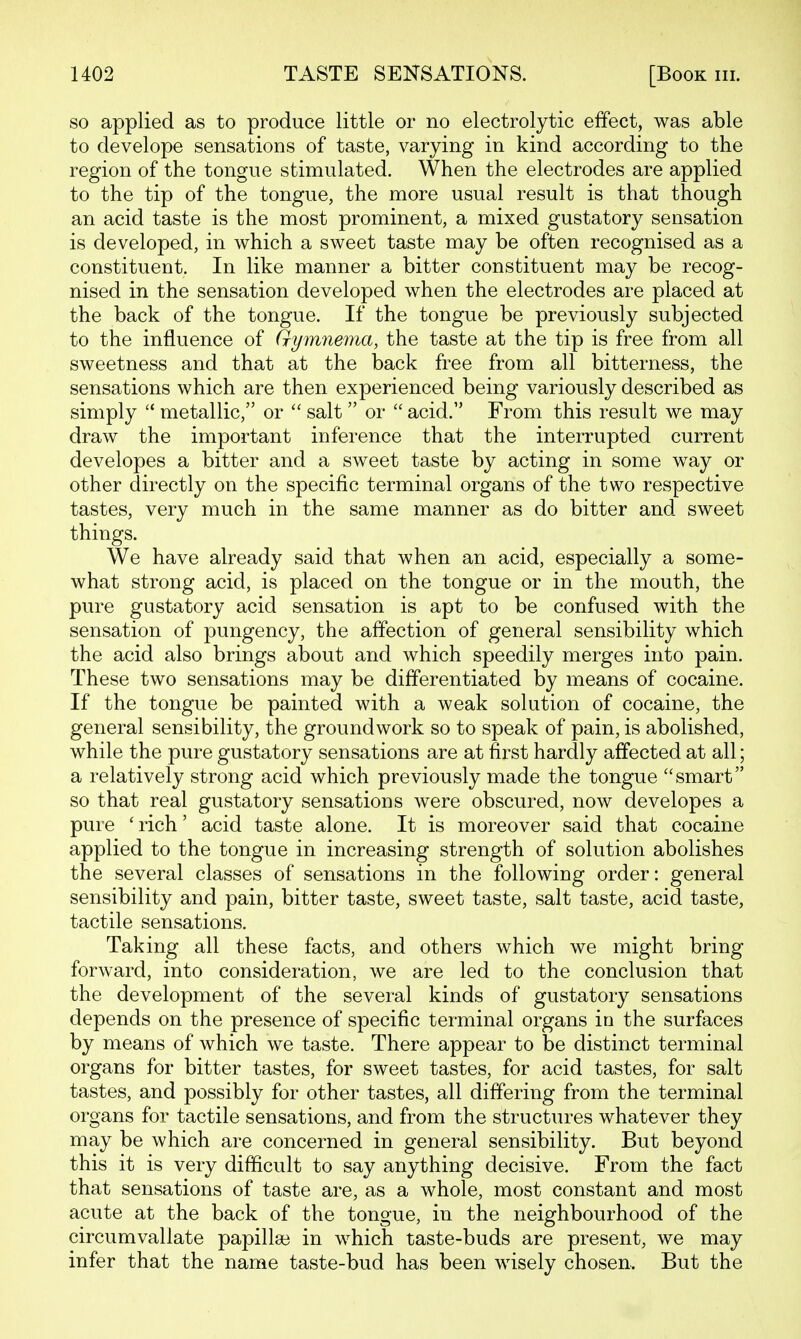 so applied as to produce little or no electrolytic effect, was able to develope sensations of taste, varying in kind according to the region of the tongue stimulated. When the electrodes are applied to the tip of the tongue, the more usual result is that though an acid taste is the most prominent, a mixed gustatory sensation is developed, in which a sweet taste may be often recognised as a constituent. In like manner a bitter constituent may be recog- nised in the sensation developed when the electrodes are placed at the back of the tongue. If the tongue be previously subjected to the influence of Qymnema, the taste at the tip is free from all sweetness and that at the back free from all bitterness, the sensations which are then experienced being variously described as simply  metallic, or  salt  or  acid. From this result we may draw the important inference that the interrupted current developes a bitter and a sweet taste by acting in some way or other directly on the specific terminal organs of the two respective tastes, very much in the same manner as do bitter and sweet things. We have already said that when an acid, especially a some- what strong acid, is placed on the tongue or in the mouth, the pure gustatory acid sensation is apt to be confused with the sensation of pungency, the affection of general sensibility which the acid also brings about and which speedily merges into pain. These two sensations may be differentiated by means of cocaine. If the tongue be painted with a weak solution of cocaine, the general sensibility, the groundwork so to speak of pain, is abolished, while the pure gustatory sensations are at first hardly affected at all; a relatively strong acid which previously made the tongue smart so that real gustatory sensations were obscured, now developes a pure ' rich' acid taste alone. It is moreover said that cocaine applied to the tongue in increasing strength of solution abolishes the several classes of sensations in the following order: general sensibility and pain, bitter taste, sweet taste, salt taste, acid taste, tactile sensations. Taking all these facts, and others which we might bring forward, into consideration, we are led to the conclusion that the development of the several kinds of gustatory sensations depends on the presence of specific terminal organs in the surfaces by means of which we taste. There appear to be distinct terminal organs for bitter tastes, for sweet tastes, for acid tastes, for salt tastes, and possibly for other tastes, all differing from the terminal organs for tactile sensations, and from the structures whatever they may be which are concerned in general sensibility. But beyond this it is very difficult to say anything decisive. From the fact that sensations of taste are, as a whole, most constant and most acute at the back of the tongue, in the neighbourhood of the circumvallate papilla3 in which taste-buds are present, we may infer that the name taste-bud has been wisely chosen. But the