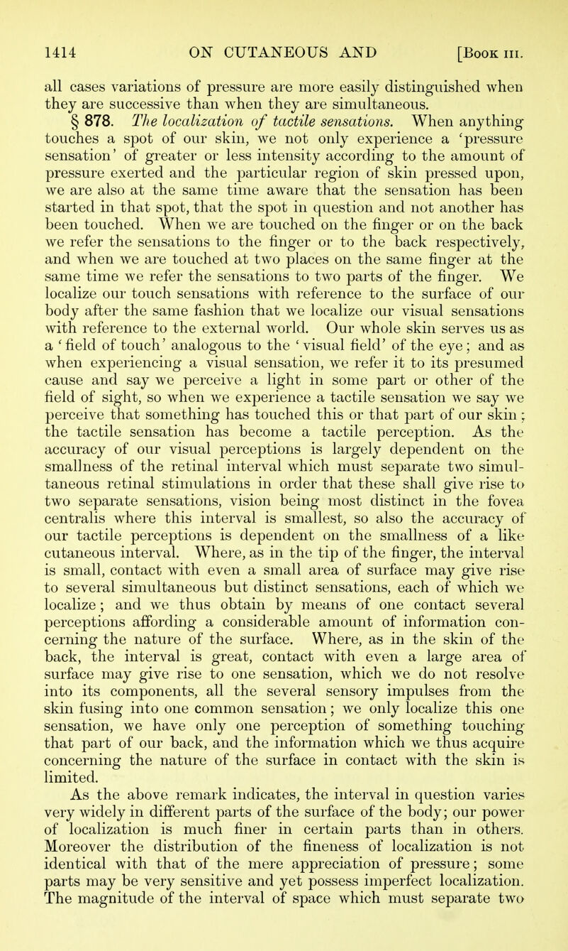 all cases variations of pressure are more easily distinguished when they are successive than when they are simultaneous. § 878. The localization of tactile sensations. When anything* touches a spot of our skin, we not only experience a 'pressure sensation' of greater or less intensity according to the amount of pressure exerted and the particular region of skin pressed upon, we are also at the same time aware that the sensation has been started in that spot, that the spot in question and not another has been touched. When we are touched on the finger or on the back we refer the sensations to the finger or to the back respectively, and when we are touched at two places on the same finger at the same time we refer the sensations to two parts of the finger. We localize our touch sensations with reference to the surface of our body after the same fashion that we localize our visual sensations with reference to the external world. Our whole skin serves us as a ' field of touch' analogous to the ' visual field' of the eye; and as when experiencing a visual sensation, we refer it to its presumed cause and say we perceive a light in some part or other of the field of sight, so when we experience a tactile sensation we say we perceive that something has touched this or that part of our skin; the tactile sensation has become a tactile perception. As the accuracy of our visual perceptions is largely dependent on the smallness of the retinal interval which must separate two simul- taneous retinal stimulations in order that these shall give rise to two separate sensations, vision being most distinct in the fovea centralis where this interval is smallest, so also the accuracy of our tactile perceptions is dependent on the smallness of a like cutaneous interval. Where, as in the tip of the finger, the interval is small, contact with even a small area of surface may give rise to several simultaneous but distinct sensations, each of which we localize ; and we thus obtain by means of one contact several perceptions affording a considerable amount of information con- cerning the nature of the surface. Where, as in the skin of the back, the interval is great, contact with even a large area of surface may give rise to one sensation, which we do not resolve into its components, all the several sensory impulses from the skin fusing into one common sensation; we only localize this one sensation, we have only one perception of something touching that part of our back, and the information which we thus acquire concerning the nature of the surface in contact with the skin is limited. As the above remark indicates, the interval in question varies very widely in different parts of the surface of the body; our power of localization is much finer in certain parts than in others. Moreover the distribution of the fineness of localization is not identical with that of the mere appreciation of pressure; some parts may be very sensitive and yet possess imperfect localization. The magnitude of the interval of space which must separate two