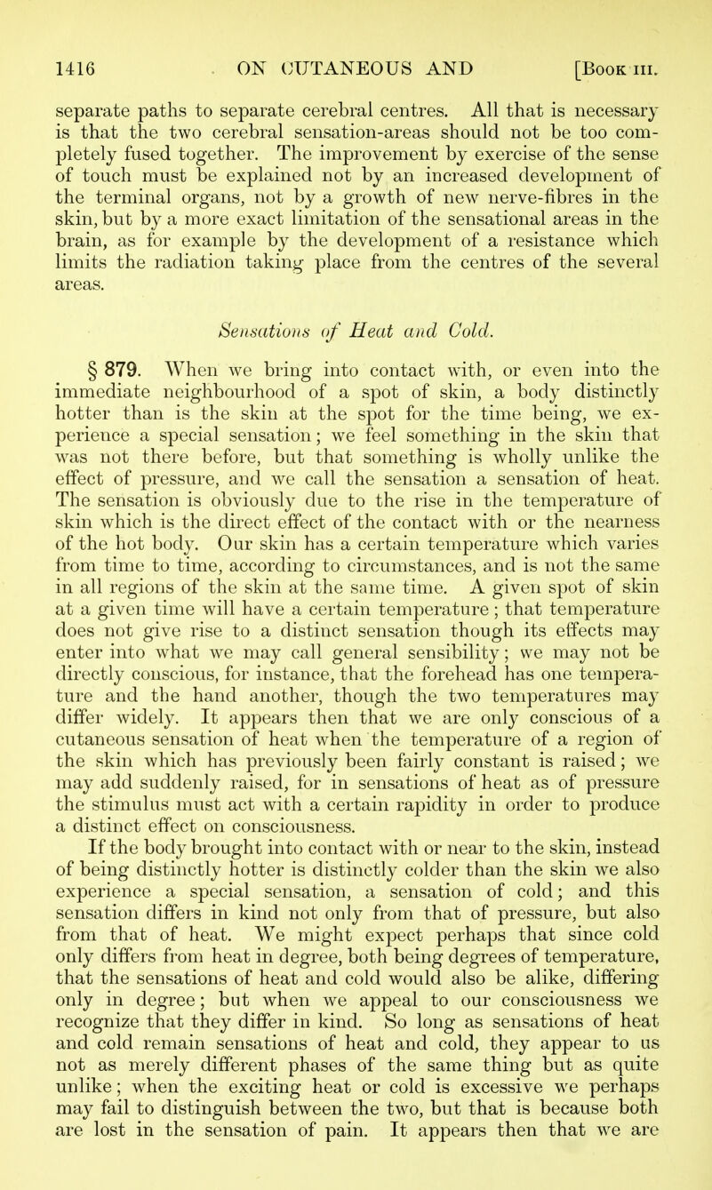 separate paths to separate cerebral centres. All that is necessary is that the two cerebral sensation-areas should not be too com- pletely fused together. The improvement by exercise of the sense of touch must be explained not by an increased development of the terminal organs, not by a growth of new nerve-fibres in the skin, but by a more exact limitation of the sensational areas in the brain, as for example by the development of a resistance which limits the radiation taking place from the centres of the several areas. Sensations of Heat and Cold. § 879. When we bring into contact with, or even into the immediate neighbourhood of a spot of skin, a body distinctly hotter than is the skin at the spot for the time being, we ex- perience a special sensation; we feel something in the skin that w^as not there before, but that something is wholly unlike the effect of pressure, and we call the sensation a sensation of heat. The sensation is obviously due to the rise in the temperature of skin which is the direct effect of the contact with or the nearness of the hot body. Our skin has a certain temperature which varies from time to time, according to circumstances, and is not the same in all regions of the skin at the same time. A given spot of skin at a given time will have a certain temperature; that temperature does not give rise to a distinct sensation though its effects may enter into what we may call general sensibility; we may not be directly conscious, for instance, that the forehead has one tempera- ture and the hand another, though the two temperatures may differ widely. It appears then that we are only conscious of a cutaneous sensation of heat when the temperature of a region of the skin which has previously been fairly constant is raised; we may add suddenly raised, for in sensations of heat as of pressure the stimulus must act with a certain rapidity in order to produce a distinct effect on consciousness. If the body brought into contact with or near to the skin, instead of being distinctly hotter is distinctly colder than the skin we also experience a special sensation, a sensation of cold; and this sensation differs in kind not only from that of pressure, but also from that of heat. We might expect perhaps that since cold only differs from heat in degree, both being degrees of temperature, that the sensations of heat and cold would also be alike, differing only in degree; but when we appeal to our consciousness we recognize that they differ in kind. So long as sensations of heat and cold remain sensations of heat and cold, they appear to as not as merely different phases of the same thing but as quite unlike; when the exciting heat or cold is excessive we perhaps may fail to distinguish between the two, but that is because both are lost in the sensation of pain. It appears then that w^e are