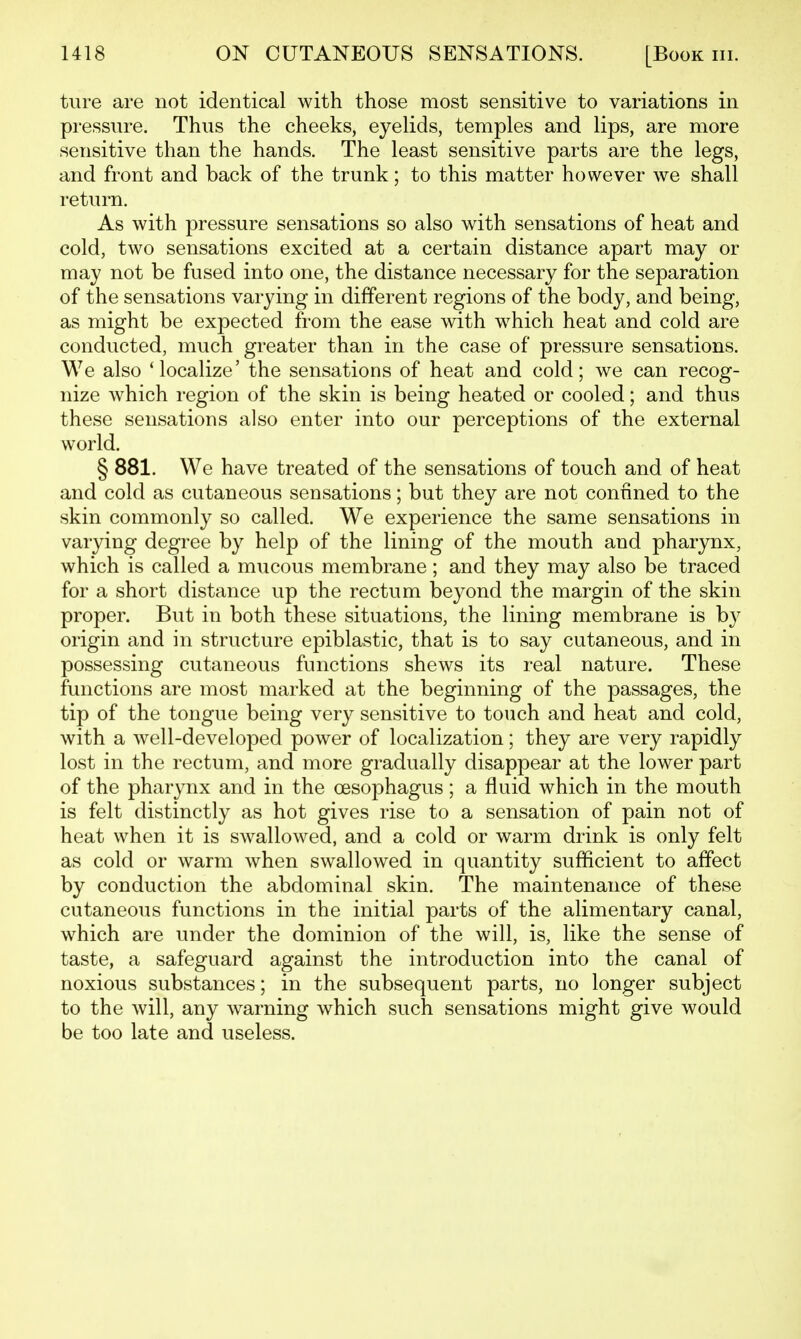 tiire are not identical with those most sensitive to variations in pressure. Thus the cheeks, eyelids, temples and lips, are more sensitive than the hands. The least sensitive parts are the legs, and front and back of the trunk; to this matter however we shall return. As with pressure sensations so also with sensations of heat and cold, two sensations excited at a certain distance apart may or may not be fused into one, the distance necessary for the separation of the sensations varying in different regions of the body, and being, as might be expected from the ease with which heat and cold are conducted, much greater than in the case of pressure sensations. We also 'localize' the sensations of heat and cold; we can recog- nize which region of the skin is being heated or cooled; and thus these sensations also enter into our perceptions of the external world. § 881. We have treated of the sensations of touch and of heat and cold as cutaneous sensations; but they are not confined to the skin commonly so called. We experience the same sensations in varying degree by help of the lining of the mouth and pharynx, which is called a mucous membrane; and they may also be traced for a short distance up the rectum beyond the margin of the skin proper. But in both these situations, the lining membrane is by origin and in structure epiblastic, that is to say cutaneous, and in possessing cutaneous functions shews its real nature. These functions are most marked at the beginning of the passages, the tip of the tongue being very sensitive to touch and heat and cold, with a well-developed power of localization; they are very rapidly lost in the rectum, and more gradually disappear at the lower part of the pharynx and in the oesophagus; a fluid which in the mouth is felt distinctly as hot gives rise to a sensation of pain not of heat when it is swallowed, and a cold or warm drink is only felt as cold or warm when swallowed in quantity sufficient to affect by conduction the abdominal skin. The maintenance of these cutaneous functions in the initial parts of the alimentary canal, which are under the dominion of the will, is, like the sense of taste, a safeguard against the introduction into the canal of noxious substances; in the subsequent parts, no longer subject to the will, any warning which such sensations might give would be too late and useless.