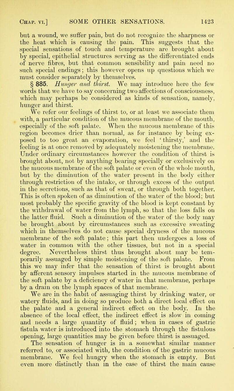 but a wound, we suffer pain, but do not recognize the sharpness or the heat which is causing the pain. This suggests that the special sensations of touch and temperature are brought about by special, epithelial structures serving as the differentiated ends of nerve fibres, but that common sensibility and pain need no such special endings; this however opens up questions which we must consider separately by themselves. § 885. Hunger and thirst. We may introduce here the few words that we have to say concerning two affections of consciousness, which may perhaps be considered as kinds of sensation, namely, hunger and thirst. We refer our feelings of thirst to, or at least we associate them with, a particular condition of the mucous membrane of the mouth, especially of the soft palate. When the mucous membrane of this region becomes drier than normal, as for instance by being ex- posed to too great an evaporation, we feel ' thirsty,' and the feeling is at once removed by adequately moistening the membrane. Under ordinary circumstances however the condition of thirst is brought about, not by anything bearing specially or exclusively on the mucous membrane of the soft palate or even of the whole mouth, but by the diminution of the water present in the body either through restriction of the intake, or through excess of the output in the secretions, such as that of sweat, or through both together. This is often spoken of as diminution of the water of the blood; but most probably the specific gravity of the blood is kept constant by the withdrawal of water from the lymph, so that the loss falls on the latter fluid. Such a diminution of the water of the body may be brought about by circumstances such as excessive sweating which in themselves do not cause special dryness of the mucous membrane of the soft palate; this part then undergoes a loss of water in common with the other tissues, but not in a special degree. Nevertheless thirst thus brought about may be tem- porarily assuaged by simple moistening of the soft palate. From this we may infer that the sensation of thirst is brought about by afferent sensory impulses started in the mucous membrane of the soft palate by a deficiency of water in that membrane, perhaps by a drain on the lymph spaces of that membrane. We are in the habit of assuaging thirst by drinking water, or watery fluids, and in doing so produce both a direct local effect on the palate and a general indirect effect on the body. In the absence of the local effect, the indirect effect is slow in coming and needs a large quantity of fluid ; when in cases of gastric fistula water is introduced into the stomach through the fistulous opening, large quantities may be given before thirst is assuaged. The sensation of hunger is in a somewhat similar manner referred to, or associated with, the condition of the gastric mucous membrane. We feel hungry when the stomach is empty. But even more distinctly than in the case of thirst the main cause