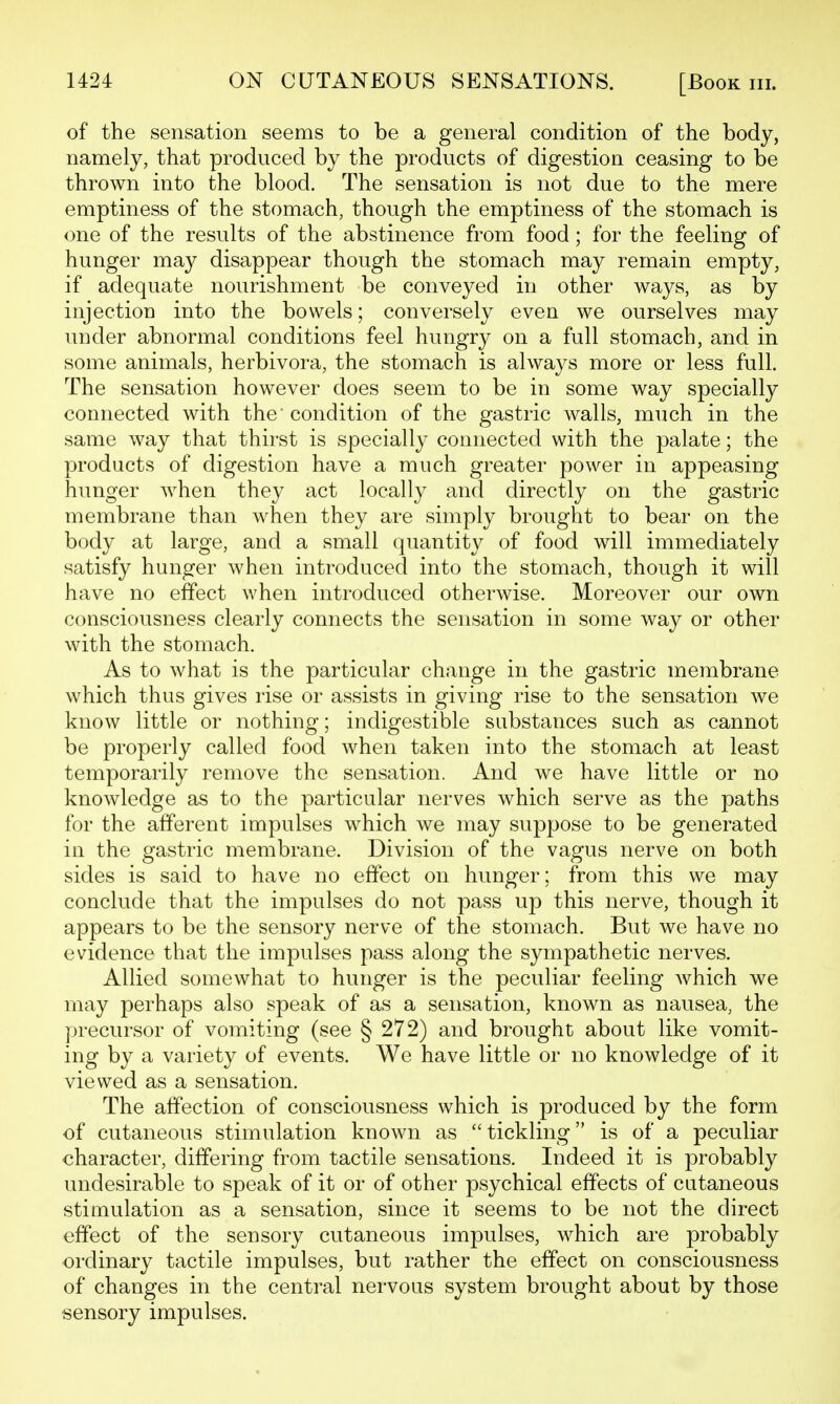 of the sensation seems to be a general condition of the body, namely, that produced by the products of digestion ceasing to be thrown into the blood. The sensation is not due to the mere emptiness of the stomach, though the emptiness of the stomach is one of the results of the abstinence from food; for the feeling of hunger may disappear though the stomach may remain empty, if adequate nourishment be conveyed in other ways, as by injection into the bowels; conversely even we ourselves may under abnormal conditions feel hungry on a full stomach, and in some animals, herbivora, the stomach is always more or less full. The sensation however does seem to be in some way specially connected with the condition of the gastric walls, much in the same way that thirst is specially connected with the palate; the products of digestion have a much greater power in appeasing hunger when they act locally and directly on the gastric membrane than when they are simply brought to bear on the body at large, and a small (juantity of food will immediately satisfy hunger when introduced into the stomach, though it will have no effect when introduced otherwise. Moreover our own consciousness clearly connects the sensation in some way or other with the stomach. As to what is the particular change in the gastric membrane which thus gives rise or assists in giving rise to the sensation we know little or nothing; indigestible substances such as cannot be properly called food when taken into the stomach at least temporarily remove the sensation. And we have little or no knowledge as to the particular nerves which serve as the paths for the afferent impulses which we may suppose to be generated in the gastric membrane. Division of the vagus nerve on both sides is said to have no effect on hunger; from this we may conclude that the impulses do not pass up this nerve, though it appears to be the sensory nerve of the stomach. But we have no evidence that the impulses pass along the sympathetic nerves. Allied somewhat to hunger is the peculiar feeling which we may perhaps also speak of as a sensation, known as nausea, the precursor of vomiting (see § 272) and brought about like vomit- ing by a variety of events. We have little or no knowledge of it viewed as a sensation. The affection of consciousness which is produced by the form of cutaneous stimulation known as tickling is of a peculiar character, differing from tactile sensations. Indeed it is probably undesirable to speak of it or of other psychical effects of cutaneous stimulation as a sensation, since it seems to be not the direct effect of the sensory cutaneous impulses, which are probably ordinary tactile impulses, but rather the effect on consciousness of changes in the central nervous system brought about by those sensory impulses.