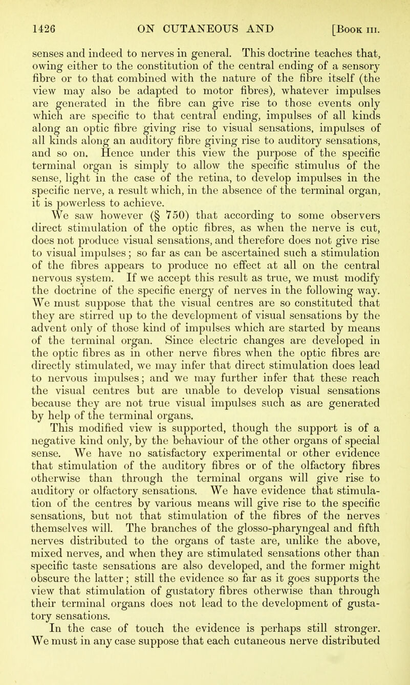 senses and indeed to nerves in general. This doctrine teaches that, owing either to the constitution of the central ending of a sensory fibre or to that combined with the nature of the fibre itself (the view may also be adapted to motor fibres), whatever impulses are generated in the fibre can give rise to those events only which are specific to that central ending, impulses of all kinds along an optic fibre giving rise to visual sensations, impulses of all kinds along an auditory fibre giving rise to auditory sensations, and so on. Hence under this view the purpose of the specific terminal organ is simply to allow the specific stimulus of the sense, light in the case of the retina, to develop impulses in the specific nerve, a result which, in the absence of the terminal organ, it is powerless to achieve. We saw however (§ 750) that according to some observers direct stimulation of the optic fibres, as when the nerve is cut, does not produce visual sensations, and therefore does not give rise to visual impulses; so far as can be ascertained such a stimulation of the fibres appears to produce no effect at all on the central nervous system. If we accept this result as true, we must modify the doctrine of the specific energy of nerves in the following way. We must suppose that the visual centres are so constituted that they are stirred up to the development of visual sensations by the advent only of those kind of impulses which are started by means of the terminal organ. Since electric changes are developed in the optic fibres as in other nerve fibres when the optic fibres are directly stimulated, we may infer that direct stimulation does lead to nervous impulses; and we may further infer that these reach the visual centres but are unable to develop visual sensations because they are not true visual impulses such as are generated by help of the terminal organs. This modified view is supported, though the support is of a negative kind only, by the behaviour of the other organs of special sense. We have no satisfactory experimental or other evidence that stimulation of the auditory fibres or of the olfactory fibres otherwise than through the terminal organs will give rise to auditory or olfactory sensations. We have evidence that stimula- tion of the centres by various means will give rise to the specific sensations, but not that stimulation of the fibres of the nerves themselves will. The branches of the glosso-pharyngeal and fifth nerves distributed to the organs of taste are, unlike the above, mixed nerves, and when they are stimulated sensations other than specific taste sensations are also developed, and the former might obscure the latter; still the evidence so far as it goes supports the view that stimulation of gustatory fibres otherwise than through their terminal organs does not lead to the development of gusta- tory sensations. In the case of touch the evidence is perhaps still stronger. We must in any case suppose that each cutaneous nerve distributed