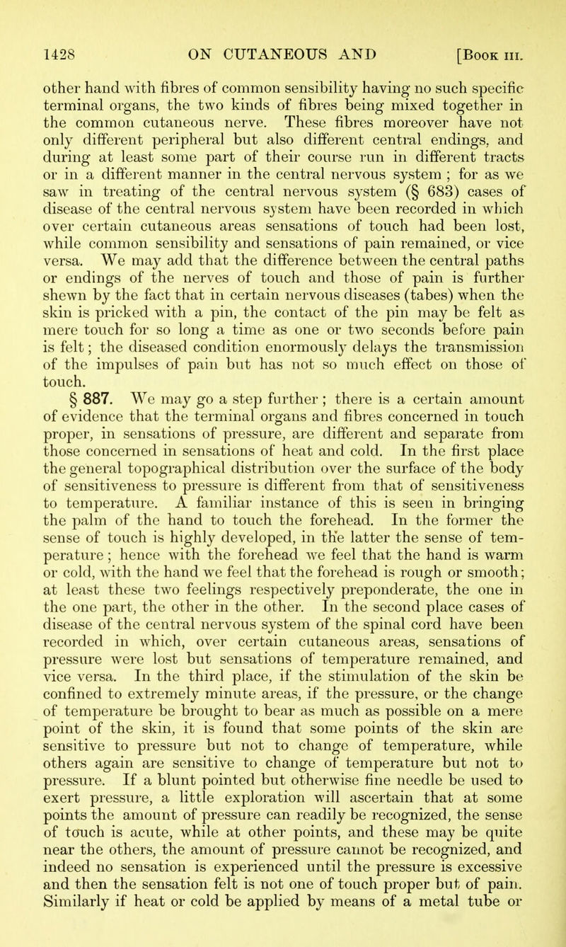 other hand with fibres of common sensibility having no such specific terminal organs, the two kinds of fibres being mixed together in the common cutaneons nerve. These fibres moreover have not only different peripheral but also different central endings, and during at least some part of their course run in different tracts or in a different manner in the central nervous system ; for as we saw in treating of the central nervous system (§ 683) cases of disease of the central nervous system have been recorded in which over certain cutaneous areas sensations of touch had been lost, while common sensibility and sensations of pain remained, or vice versa. We may add that the difference between the central paths or endings of the nerves of touch and those of pain is further shewn by the fact that in certain nervous diseases (tabes) when the skin is pricked with a pin, the contact of the pin may be felt as mere touch for so long a time as one or two seconds before pain is felt; the diseased condition enormously delays the transmission of the impulses of pain but has not so much effect on those of touch. § 887. We may go a step further ; there is a certain amount of evidence that the terminal organs and fibres concerned in touch proper, in sensations of pressure, are different and separate from those concerned in sensations of heat and cold. In the first place the general topographical distribution over the surface of the body of sensitiveness to pressure is different from that of sensitiveness to temperature. A familiar instance of this is seen in bringing the palm of the hand to touch the forehead. In the former the sense of touch is highly developed, in the latter the sense of tem- perature ; hence with the forehead we feel that the hand is warm or cold, with the hand we feel that the forehead is rough or smooth; at least these two feelings respectively preponderate, the one in the one part, the other in the other. In the second place cases of disease of the central nervous system of the spinal cord have been recorded in which, over certain cutaneous areas, sensations of pressure were lost but sensations of temperature remained, and vice versa. In the third place, if the stimulation of the skin be confined to extremely minute areas, if the pressure, or the change of temperature be brought to bear as much as possible on a mere point of the skin, it is found that some points of the skin are sensitive to pressure but not to change of temperature, while others again are sensitive to change of temperature but not to pressure. If a blunt pointed but otherwise fine needle be used to exert pressure, a little exploration will ascertain that at some points the amount of pressure can readily be recognized, the sense of touch is acute, while at other points, and these may be quite near the others, the amount of pressure cannot be recognized, and indeed no sensation is experienced until the pressure is excessive and then the sensation felt is not one of touch proper but of pain. Similarly if heat or cold be applied by means of a metal tube or