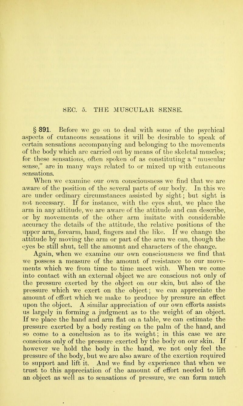 SEC. 5. THE MUSCULAR SENSE. § 891, Before we go on to deal with some of the psychical aspects of cutaneous sensations it will be desirable to speak of certain sensations accompanying and belonging to the movements of the body which are carried out by means of the skeletal muscles; for these sensations, often spoken of as constituting a  muscular sense, are in many ways related to or mixed up with cutaneous sensations. When we examine our own consciousness we find that we are aware of the position of the several parts of our body. In this we are under ordinary circumstances assisted by sight; but sight is not necessary. If for instance, with the eyes shut, we place the arm in any attitude, we are aware of the attitude and can describe, or by movements of the other arm imitate with considerable accuracy the details of the attitude, the relative positions of the upper arm, forearm, hand, fingers and the like. If we change the attitude by moving the arm or part of the arm we can, though the eyes be still shut, tell the amount and characters of the change. Again, when we examine our own consciousness we find that we possess a measure of the amount of resistance to our move- ments which we from time to time meet with. When we come into contact with an external object we are conscious not only of the pressure exerted by the object on our skin, but also of the pressure which we exert on the object; we can appreciate the amount of effort which we make to produce by pressure an effect upon the object. A similar appreciation of our own efforts assists us largely in forming a judgment as to the weight of an object. If we place the hand and arm flat on a table, we can estimate the pressure exerted by a body resting on the palm of the hand, and so come to a conclusion as to its weight; in this case we are conscious only of the pressure exerted by the body on our skin. If however we hold the body in the hand, we not only feel the pressure of the body, but we are also aware of the exertion required to support and lift it. And we find by experience that when we trust to this appreciation of the amount of effort needed to lift an object as well as to sensations of pressure, we can form much