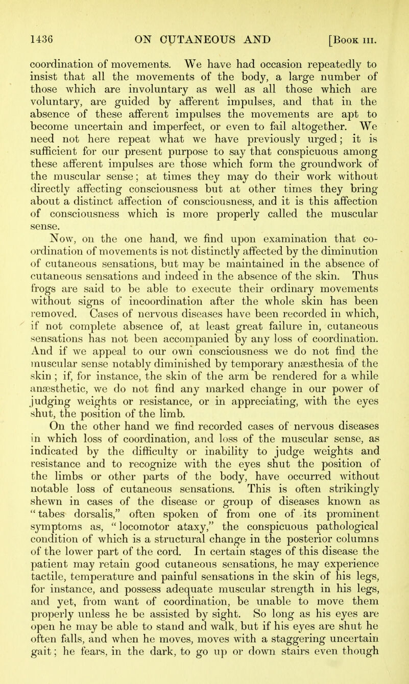 coordination of movements. We have had occasion repeatedly to insist that all the movements of the body, a large number of those which are involuntary as well as all those which are voluntary, are guided by afferent impulses, and that in the absence of these afferent impulses the movements are apt to become uncertain and imperfect, or even to fail altogether. We need not here repeat what we have previously urged; it is sufficient for our present purpose to say that conspicuous among these afferent impulses are those which form the groundwork of the muscular sense; at times they may do their work without directly affecting consciousness but at other times they bring- about a distinct affection of consciousness, and it is this affection of consciousness which is more properly called the muscular sense. Now, on the one hand, we find upon examination that co- ordination of movements is not distinctly affected by the diminution of cutaneous sensations, but may be maintained in the absence of cutaneous sensations and indeed in the absence of the skin. Thus frogs are said to be able to execute their ordinary movements without signs of incoordination after the whole skin has been removed. Cases of nervous diseases have been recorded in which, if not complete absence of, at least great failure in, cutaneous sensations has not been accompanied by any loss of coordination. And if we appeal to our own consciousness we do not find the muscular sense notably diminished by temporary anaesthesia of the skin ; if, for instance, the skin of the arm be rendered for a while angesthetic, we do not find any marked change in our power of judging weights or resistance, or in appreciating, with the eyes shut, the position of the limb. On the other hand we find recorded cases of nervous diseases in which loss of coordination, and loss of the muscular sense, as indicated by the difficulty or inability to judge weights and resistance and to recognize with the eyes shut the position of the limbs or other parts of the body, have occurred without notable loss of cutaneous sensations. This is often strikingly shewn in cases of the disease or group of diseases known as  tabes dorsalis, often spoken of from one of its prominent symptoms as,  locomotor ataxy, the conspicuous pathological condition of which is a structural change in the posterior columns of the lower part of the cord. In certain stages of this disease the patient may retain good cutaneous sensations, he may experience tactile, temperature and painful sensations in the skin of his legs, for instance, and possess adequate muscular strength in his legs, and yet, from want of coordination, be unable to move them properly unless he be assisted by sight. So long as his eyes are open he may be able to stand and walk, but if his eyes are shut he often Mis, and when he moves, moves with a staggering uncertain gait; he fears, in the dark, to go up or down stairs even though