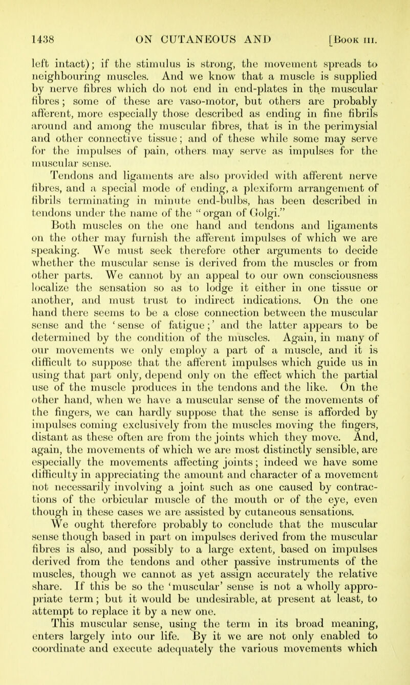 loft intact); if tho stimulus is strong, the iriovetneiit spreads to neighbouring muscles. And we know that a muscle is supplied by nerve fibres which do not end in end-plates in the muscular fibres; some of these are vaso-motor, but others are probably afferent, more especially those describcKl as ending in fine fibrils around and among the muscidar fibres, that is in the perimysial and other connective tissue; and of these while some may serve foi- the impulses of pain, others may serve as impulses foi- th(^ nuiscular sense. '^risndons nwd ligaments ai-c also pi-ovi(l(!(l with afferent nerve fibres, and a special mode of (Uiding, a phixifoi'm ai'rangement of librils terminating in minute end-bulbs, has been described in tendons under the name of the  organ of Golgi. Both muscles on the one hand and tendons and ligaments on the other may furnish th(! afferent impulses of which we are speaking. We nmst seek therefore other arguments to decide whether the muscidar s(!nse is derived from the muscles or from other parts. We cannot by an appeal to oui- own consciousness localize the sensation so as to lodge it either in one tissue or another, and must trust to indirect indications. On the one hand there; S(;ems to be a close; connection between the muscular sense and the; 'sense of fatigue;' and the; latter appears to be determined by the condition of the muscles. Again, in many of owr movements we only employ a part of a muscle, and it is difficult to suppose that the afferent impulses which guide us in using that part only, depend only on the effect which the partial use of the mus(;le pi-oduces in the tendons and the like. On the other hand, when we liave a muscular sense of the movements of the fijigers, we can hardly su{)pose that the sense is afforded by impulses coming exclusively from the muscles moving the fingers, distant as these often are from the joints which they move. And, again, the movements of which we are most distinctly sensible, are especially the movements affecting joints; indeed we have some difficulty in appreciating the amount and character of a movement not necessarily involving a joint such as one caused by contrac- tions of the orbicular muscle of the mouth or of the eye, even though in these cases we are assisted by cutaneous sensations. We ought therefore probably to conclude that the muscular sense though based in part (m impulses derived from the muscular fibres is also, and possibly to a large extent, based on impulses derived from the tendons and other passive instruments of the nmscles, though we cannot as yet assign accurately the relative share. If this be so the 'muscular' sense is not a wholly appro- priate term; but it would be undesirable, at present at least, to attempt to replace it by a new one. This nuiscular sense, using the term in its broad meaning, enters largely into our life. By it we are not only enabled to coordinate and execute adeepiately the various movements which