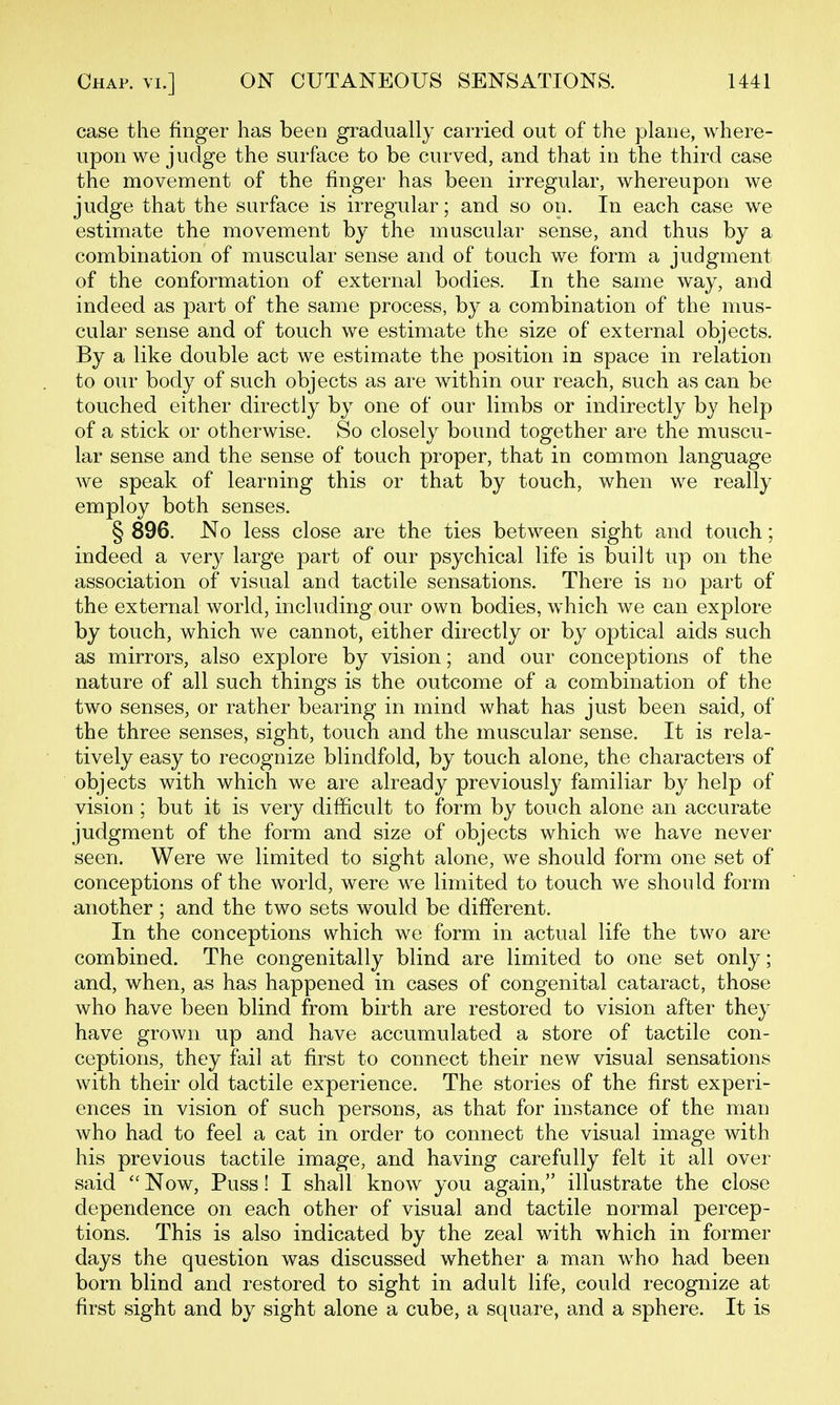 case the finger has been gradually carried out of the plane, where- upon we judge the surface to be curved, and that in the third case the movement of the finger has been irregular, whereupon we judge that the surface is irregular; and so on. In each case we estimate the movement by the muscular sense, and thus by a combination of muscular sense and of touch we form a judgment of the conformation of external bodies. In the same way, and indeed as part of the same process, by a combination of the mus- cular sense and of touch we estimate the size of external objects. By a like double act we estimate the position in space in relation to our body of such objects as are within our reach, such as can be touched either directly by one of our limbs or indirectly by help of a stick or otherwise. So closely bound together are the muscu- lar sense and the sense of touch proper, that in common language we speak of learning this or that by touch, when we really employ both senses. § 896. No less close are the ties between sight and touch; indeed a very large part of our psychical life is built up on the association of visual and tactile sensations. There is no part of the external world, including our own bodies, which we can explore by touch, which we cannot, either directly or by optical aids such as mirrors, also explore by vision; and our conceptions of the nature of all such things is the outcome of a combination of the two senses, or rather bearing in mind what has just been said, of the three senses, sight, touch and the muscular sense. It is rela- tively easy to recognize blindfold, by touch alone, the characters of objects with which we are already previously familiar by help of vision ; but it is very difficult to form by touch alone an accurate judgment of the form and size of objects which we have never seen. Were we limited to sight alone, we should form one set of conceptions of the world, were we limited to touch we should form another ; and the two sets would be different. In the conceptions which we form in actual life the two are combined. The congenitally blind are limited to one set only; and, when, as has happened in cases of congenital cataract, those who have been blind from birth are restored to vision after they have grown up and have accumulated a store of tactile con- ceptions, they fail at first to connect their new visual sensations with their old tactile experience. The stories of the first experi- ences in vision of such persons, as that for instance of the man who had to feel a cat in order to connect the visual image with his previous tactile image, and having carefully felt it all over said  Now, Puss! I shall know you again, illustrate the close dependence on each other of visual and tactile normal percep- tions. This is also indicated by the zeal with which in former days the question was discussed whether a man who had been born blind and restored to sight in adult life, could recognize at first sight and by sight alone a cube, a square, and a sphere. It is