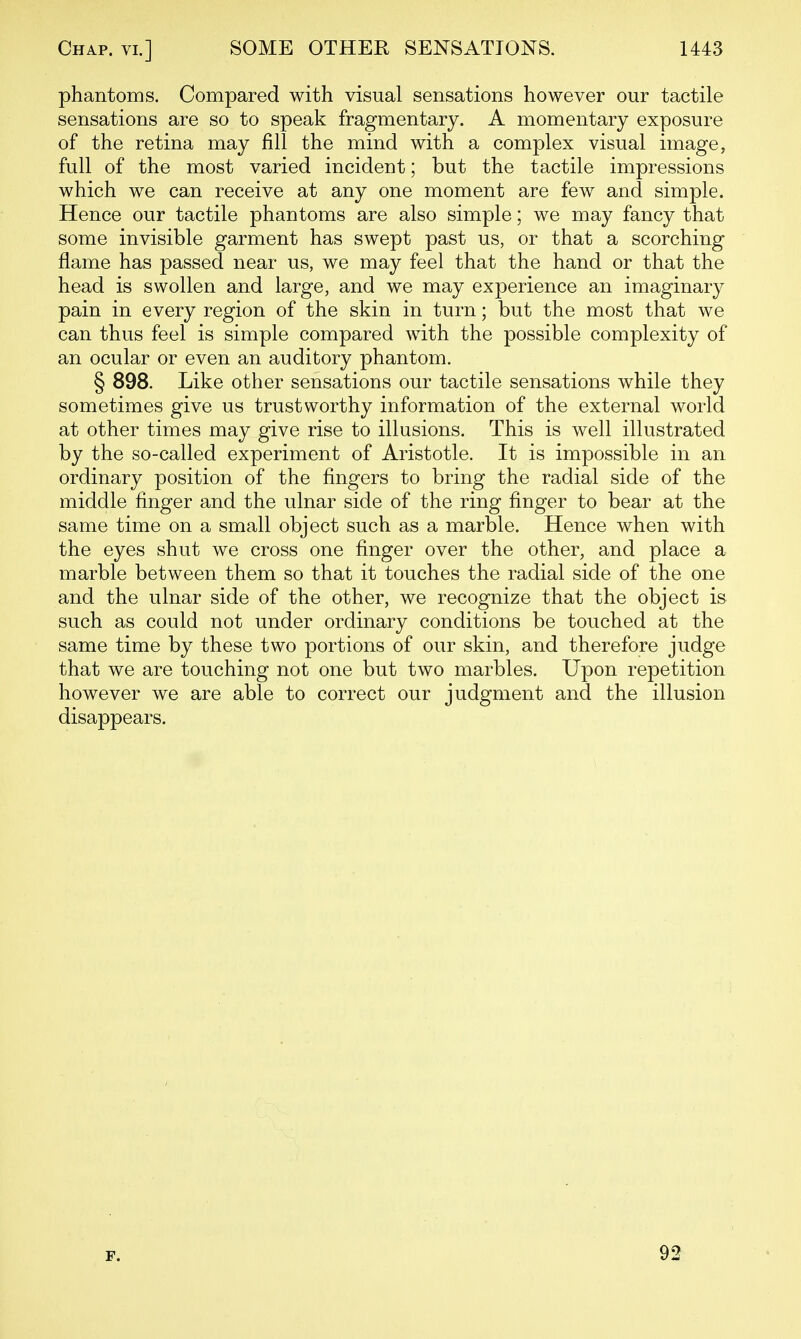 phantoms. Compared with visual sensations however our tactile sensations are so to speak fragmentary. A momentary exposure of the retina may fill the mind with a complex visual image, full of the most varied incident; but the tactile impressions which we can receive at any one moment are few and simple. Hence our tactile phantoms are also simple; we may fancy that some invisible garment has swept past us, or that a scorching flame has passed near us, we may feel that the hand or that the head is swollen and large, and we may experience an imaginary pain in every region of the skin in turn; but the most that we can thus feel is simple compared with the possible complexity of an ocular or even an auditory phantom. § 898. Like other sensations our tactile sensations while they sometimes give us trustworthy information of the external world at other times may give rise to illusions. This is well illustrated by the so-called experiment of Aristotle. It is impossible in an ordinary position of the fingers to bring the radial side of the middle finger and the ulnar side of the ring finger to bear at the same time on a small object such as a marble. Hence when with the eyes shut we cross one finger over the other, and place a marble between them so that it touches the radial side of the one and the ulnar side of the other, we recognize that the object is such as could not under ordinary conditions be touched at the same time by these two portions of our skin, and therefore judge that we are touching not one but two marbles. Upon repetition however we are able to correct our judgment and the illusion disappears. F. 92