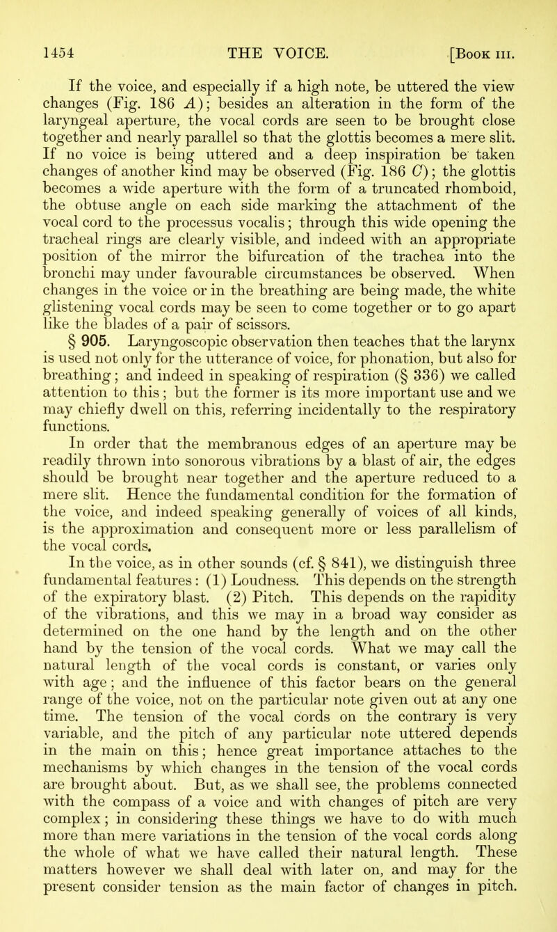 If the voice, and especially if a high note, be uttered the view changes (Fig. 186 A); besides an alteration in the form of the laryngeal aperture, the vocal cords are seen to be brought close together and nearly parallel so that the glottis becomes a mere slit. If no voice is being uttered and a deep inspiration be taken changes of another kind may be observed (Fig. 186 C); the glottis becomes a wide aperture with the form of a truncated rhomboid, the obtuse angle on each side marking the attachment of the vocal cord to the processus vocalis; through this wide opening the tracheal rings are clearly visible, and indeed with an appropriate position of the mirror the bifurcation of the trachea into the bronchi may under favourable circumstances be observed. When changes in the voice or in the breathing are being made, the white glistening vocal cords may be seen to come together or to go apart like the blades of a pair of scissors. § 905. Laryngoscopic observation then teaches that the larynx is used not only for the utterance of voice, for phonation, but also for breathing; and indeed in speaking of respiration (§ 336) we called attention to this ; but the former is its more important use and we may chiefly dwell on this, referring incidentally to the respiratory functions. In order that the membranous edges of an aperture may be readily thrown into sonorous vibrations by a blast of air, the edges should be brought near together and the aperture reduced to a mere slit. Hence the fundamental condition for the formation of the voice, and indeed speaking generally of voices of all kinds, is the approximation and consequent more or less parallelism of the vocal cords. In the voice, as in other sounds (cf § 841), we distinguish three fundamental features : (1) Loudness. This depends on the strength of the expiratory blast. (2) Pitch. This depends on the rapidity of the vibrations, and this we may in a broad way consider as determined on the one hand by the length and on the other hand by the tension of the vocal cords. What we may call the natural length of the vocal cords is constant, or varies only with age; and the influence of this factor bears on the general range of the voice, not on the particular note given out at any one time. The tension of the vocal cords on the contrary is very variable, and the pitch of any particular note uttered depends in the main on this; hence great importance attaches to the mechanisms by which changes in the tension of the vocal cords are brought about. But, as we shall see, the problems connected with the compass of a voice and with changes of pitch are very complex; in considering these things we have to do with much more than mere variations in the tension of the vocal cords along the whole of what we have called their natural length. These matters however we shall deal with later on, and may for the present consider tension as the main factor of changes in pitch.