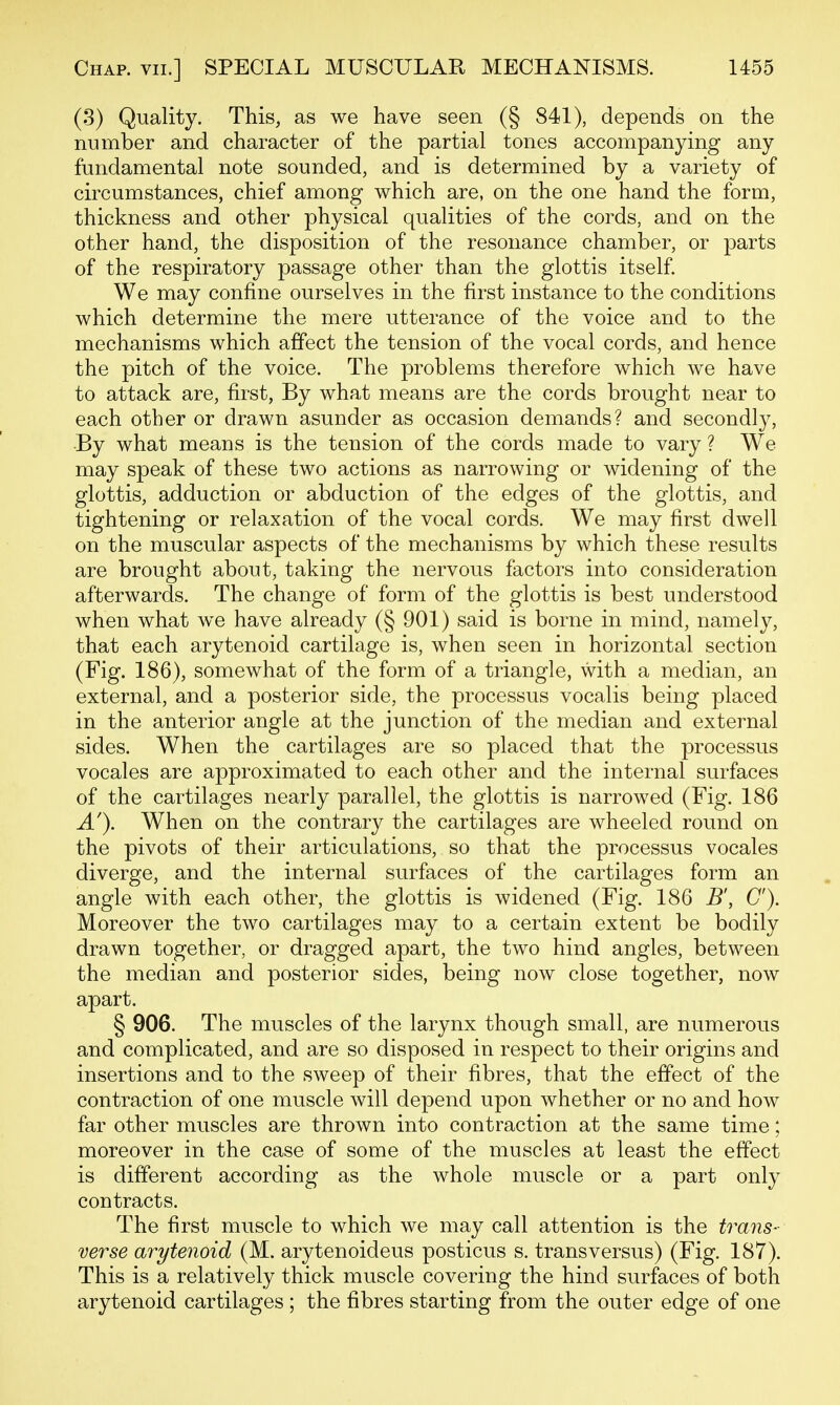 (3) Quality. This, as we have seen (§ 841), depends on the number and character of the partial tones accompanying any fundamental note sounded, and is determined by a variety of circumstances, chief among which are, on the one hand the form, thickness and other physical qualities of the cords, and on the other hand, the disposition of the resonance chamber, or parts of the respiratory passage other than the glottis itself. We may confine ourselves in the first instance to the conditions which determine the mere utterance of the voice and to the mechanisms which affect the tension of the vocal cords, and hence the pitch of the voice. The problems therefore which we have to attack are, first, By what means are the cords brought near to each other or drawn asunder as occasion demands? and secondly, ■By what means is the tension of the cords made to vary ? We may speak of these two actions as narrowing or widening of the glottis, adduction or abduction of the edges of the glottis, and tightening or relaxation of the vocal cords. We may first dwell on the muscular aspects of the mechanisms by which these results are brought about, taking the nervous factors into consideration afterwards. The change of form of the glottis is best understood when what we have already (§ 901) said is borne in mind, namely, that each arytenoid cartilage is, when seen in horizontal section (Fig. 186), somewhat of the form of a triangle, with a median, an external, and a posterior side, the processus vocalis being placed in the anterior angle at the junction of the median and external sides. When the cartilages are so placed that the processus vocales are approximated to each other and the internal surfaces of the cartilages nearly parallel, the glottis is narrowed (Fig. 186 A'). When on the contrary the cartilages are wheeled round on the pivots of their articulations, so that the processus vocales diverge, and the internal surfaces of the cartilages form an angle with each other, the glottis is widened (Fig. 186 B', C). Moreover the two cartilages may to a certain extent be bodily drawn together, or dragged apart, the two hind angles, between the median and posterior sides, being now close together, now apart. § 906. The muscles of the larynx though small, are numerous and complicated, and are so disposed in respect to their origins and insertions and to the sweep of their fibres, that the effect of the contraction of one muscle will depend upon whether or no and how far other muscles are thrown into contraction at the same time; moreover in the case of some of the muscles at least the effect is different according as the whole muscle or a part only contracts. The first muscle to which we may call attention is the trans- verse arytenoid (M. arytenoideus posticus s. trans versus) (Fig. 187). This is a relatively thick muscle covering the hind surfaces of both arytenoid cartilages ; the fibres starting from the outer edge of one