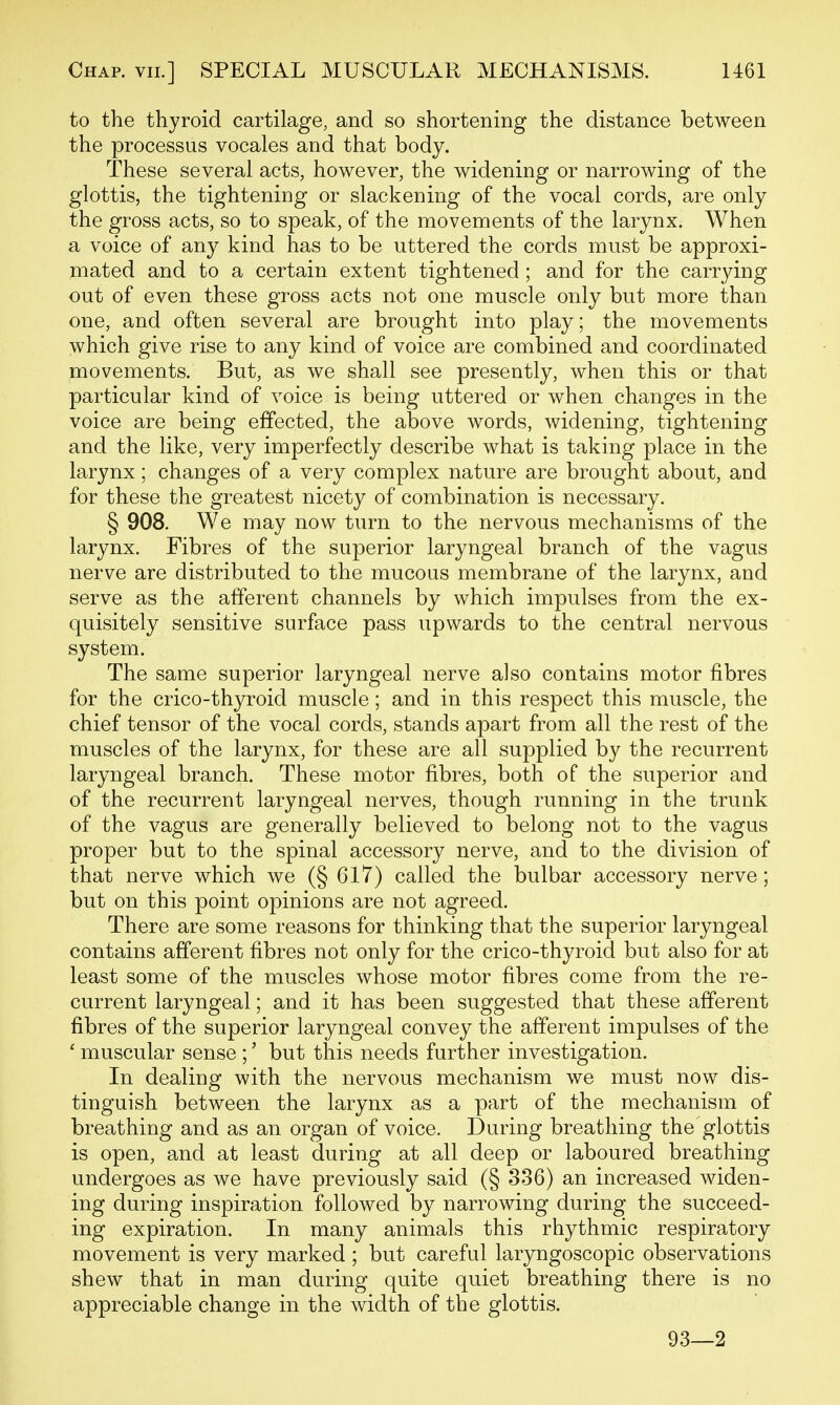 to the thyroid cartilage, and so shortening the distance between the processus vocales and that body. These several acts, however, the widening or narrowing of the glottis, the tightening or slackening of the vocal cords, are only the gross acts, so to speak, of the movements of the larynx. When a voice of any kind has to be uttered the cords must be approxi- mated and to a certain extent tightened; and for the carrying out of even these gross acts not one muscle only but more than one, and often several are brought into play; the movements which give rise to any kind of voice are combined and coordinated movements. But, as we shall see presently, when this or that particular kind of voice is being uttered or when changes in the voice are being effected, the above words, widening, tightening and the like, very imperfectly describe what is taking place in the larynx; changes of a very complex nature are brought about, and for these the greatest nicety of combination is necessary. § 908. We may now turn to the nervous mechanisms of the larynx. Fibres of the superior laryngeal branch of the vagus nerve are distributed to the mucous membrane of the larynx, and serve as the afferent channels by which impulses from the ex- quisitely sensitive surface pass upwards to the central nervous system. The same superior laryngeal nerve also contains motor fibres for the crico-thyroid muscle; and in this respect this muscle, the chief tensor of the vocal cords, stands apart from all the rest of the muscles of the larynx, for these are all supplied by the recurrent laryngeal branch. These motor fibres, both of the superior and of the recurrent laryngeal nerves, though running in the trunk of the vagus are generally believed to belong not to the vagus proper but to the spinal accessory nerve, and to the division of that nerve which we (§ 617) called the bulbar accessory nerve; but on this point opinions are not agreed. There are some reasons for thinking that the superior laryngeal contains afferent fibres not only for the crico-thyroid but also for at least some of the muscles whose motor fibres come from the re- current laryngeal; and it has been suggested that these afferent fibres of the superior laryngeal convey the afferent impulses of the ' muscular sense ;' but this needs further investigation. In dealing with the nervous mechanism we must now dis- tinguish between the larynx as a part of the mechanism of breathing and as an organ of voice. During breathing the glottis is open, and at least during at all deep or laboured breathing undergoes as we have previously said (§ 336) an increased widen- ing during inspiration followed by narrowing during the succeed- ing expiration. In many animals this rhythmic respiratory movement is very marked ; but careful laryngoscopic observations shew that in man during quite quiet breathing there is no appreciable change in the width of the glottis. 93—2