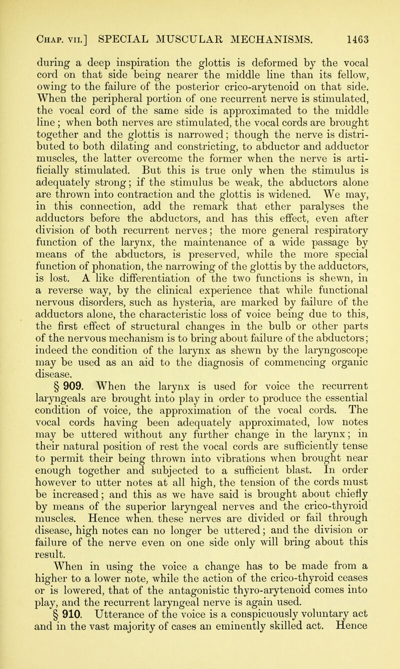 during a deep inspiration the glottis is deformed by the vocal cord on that side being nearer the middle line than its fellow, owing to the failure of the posterior crico-arytenoid on that side. When the peripheral portion of one recurrent nerve is stimulated, the vocal cord of the same side is approximated to the middle line ; when both nerves are stimulated, the vocal cords are brought together and the glottis is narrowed; though the nerve is distri- buted to both dilating and constricting, to abductor and adductor muscles, the latter overcome the former when the nerve is arti- ficially stimulated. But this is true only when the stimulus is adequately strong; if the stimulus be weak, the abductors alone are thrown into contraction and the glottis is widened. We may, in this connection, add the remark that ether paralyses the adductors before the abductors, and has this effect, even after division of both recurrent nerves; the more general respiratory function of the larynx, the maintenance of a wide passage by means of the abductors, is preserved, while the more special function of phonation, the narrowing of the glottis by the adductors, is lost. A like differentiation of the two functions is shewn, in a reverse way, by the clinical experience that while functional nervous disorders, such as hysteria, are marked by failure of the adductors alone, the characteristic loss of voice being due to this, the first effect of structural changes in the bulb or other parts of the nervous mechanism is to bring about failure of the abductors; indeed the condition of the larynx as shewn by the laryngoscope may be used as an aid to the diagnosis of commencing organic disease. § 909. When the larynx is used for voice the recurrent laryngeals are brought into play in order to produce the essential condition of voice, the approximation of the vocal cords. The vocal cords having been adequately approximated, low notes may be uttered without any further change in the larjmx; in their natural position of rest the vocal cords are sufficiently tense to permit their being thrown into vibrations when brought near enough together and subjected to a sufficient blast. In order however to utter notes at all high, the tension of the cords must be increased; and this as we have said is brought about chiefly by means of the superior laryngeal nerves and the crico-thyroid muscles. Hence when, these nerves are divided or fail through disease, high notes can no longer be uttered; and the division or failure of the nerve even on one side only will bring about this result. When in using the voice a change has to be made from a higher to a lower note, while the action of the crico-thyroid ceases or is lowered, that of the antagonistic thyro-arytenoid comes into play, and the recurrent laryngeal nerve is again used. § 910. Utterance of the voice is a conspicuously voluntary act and in the vast majority of cases an eminently skilled act. Hence