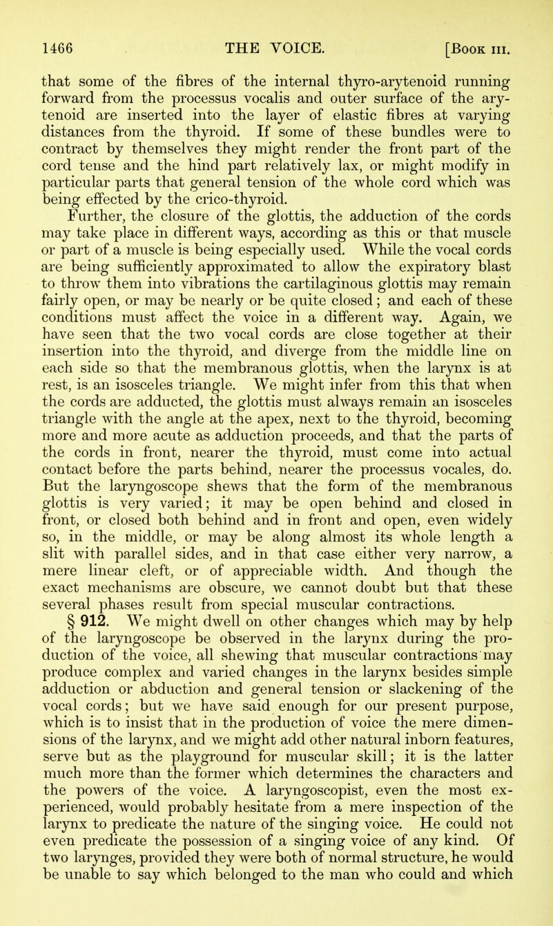 that some of the fibres of the internal thjrro-arytenoid running forward from the processus vocalis and outer surface of the ary- tenoid are inserted into the layer of elastic fibres at varying distances from the thyroid. If some of these bundles were to contract by themselves they might render the front part of the cord tense and the hind part relatively lax, or might modify in particular parts that general tension of the whole cord which was being effected by the crico-thyroid. Further, the closure of the glottis, the adduction of the cords may take place in different ways, according as this or that muscle or part of a muscle is being especially used. While the vocal cords are being sufficiently approximated to allow the expiratory blast to throw them into vibrations the cartilaginous glottis may remain fairly open, or may be nearly or be quite closed ; and each of these conditions must affect the voice in a different way. Again, we have seen that the two vocal cords are close together at their insertion into the thyroid, and diverge from the middle line on each side so that the membranous glottis, when the larynx is at rest, is an isosceles triangle. We might infer from this that when the cords are adducted, the glottis must always remain an isosceles triangle with the angle at the apex, next to the thyroid, becoming more and more acute as adduction proceeds, and that the parts of the cords in front, nearer the thyroid, must come into actual contact before the parts behind, nearer the processus vocales, do. But the laryngoscope shews that the form of the membranous glottis is very varied; it may be open behind and closed in front, or closed both behind and in front and open, even widely so, in the middle, or may be along almost its whole length a slit with parallel sides, and in that case either very narrow, a mere linear cleft, or of appreciable width. And though the exact mechanisms are obscure, we cannot doubt but that these several phases result from special muscular contractions. § 912. W^e might dwell on other changes which may by help of the laryngoscope be observed in the larynx during the pro- duction of the voice, all shewing that muscular contractions may produce complex and varied changes in the larynx besides simple adduction or abduction and general tension or slackening of the vocal cords; but we have said enough for our present purpose, which is to insist that in the production of voice the mere dimen- sions of the larynx, and we might add other natural inborn features, serve but as the playground for muscular skill; it is the latter much more than the former which determines the characters and the powers of the voice. A laryngoscopist, even the most ex- perienced, would probably hesitate from a mere inspection of the larjrnx to predicate the nature of the singing voice. He could not even predicate the possession of a singing voice of any kind. Of two larynges, provided they were both of normal structure, he would be unable to say which belonged to the man who could and which