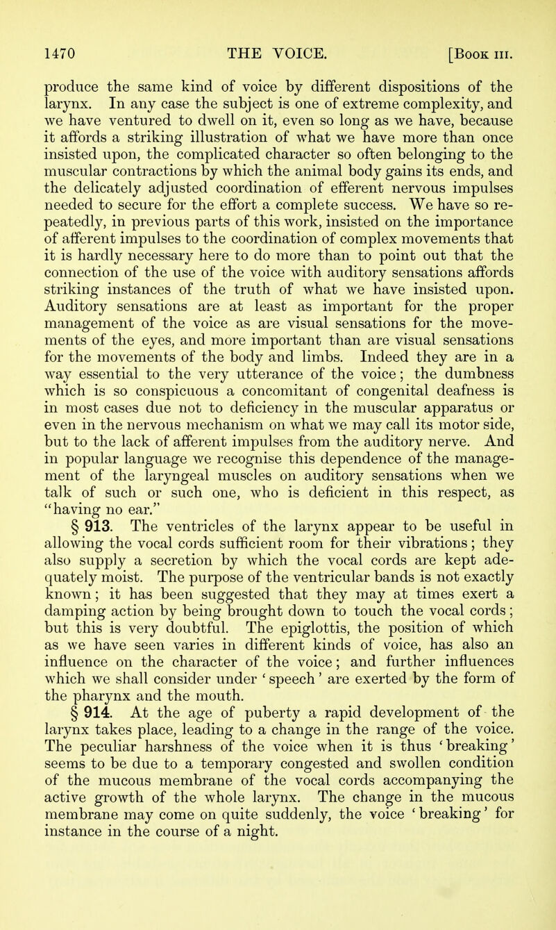 produce the same kind of voice by different dispositions of the larynx. In any case the subject is one of extreme complexity, and we have ventured to dwell on it, even so long as we have, because it affords a striking illustration of what we have more than once insisted upon, the complicated character so often belonging to the muscular contractions by which the animal body gains its ends, and the delicately adjusted coordination of efferent nervous impulses needed to secure for the effort a complete success. We have so re- peatedly, in previous parts of this work, insisted on the importance of afferent impulses to the coordination of complex movements that it is hardly necessary here to do more than to point out that the connection of the use of the voice with auditory sensations affords striking instances of the truth of what we have insisted upon. Auditory sensations are at least as important for the proper management of the voice as are visual sensations for the move- ments of the eyes, and more important than are visual sensations for the movements of the body and limbs. Indeed they are in a way essential to the very utterance of the voice; the dumbness which is so conspicuous a concomitant of congenital deafness is in most cases due not to deficiency in the muscular apparatus or even in the nervous mechanism on what we may call its motor side, but to the lack of afferent impulses from the auditory nerve. And in popular language we recognise this dependence of the manage- ment of the laryngeal muscles on auditory sensations when we talk of such or such one, who is deficient in this respect, as having no ear. § 913. The ventricles of the larynx appear to be useful in allowing the vocal cords sufficient room for their vibrations; they also supply a secretion by which the vocal cords are kept ade- quately moist. The purpose of the ventricular bands is not exactly known; it has been suggested that they may at times exert a damping action by being brought down to touch the vocal cords; but this is very doubtful. The epiglottis, the position of which as we have seen varies in different kinds of voice, has also an influence on the character of the voice; and further influences which we shall consider under ' speech' are exerted by the form of the pharynx and the mouth. § 914. At the age of puberty a rapid development of the larynx takes place, leading to a change in the range of the voice. The peculiar harshness of the voice when it is thus 'breaking' seems to be due to a temporary congested and swollen condition of the mucous membrane of the vocal cords accompanying the active growth of the whole larynx. The change in the mucous membrane may come on quite suddenly, the voice ' breaking' for instance in the course of a night.