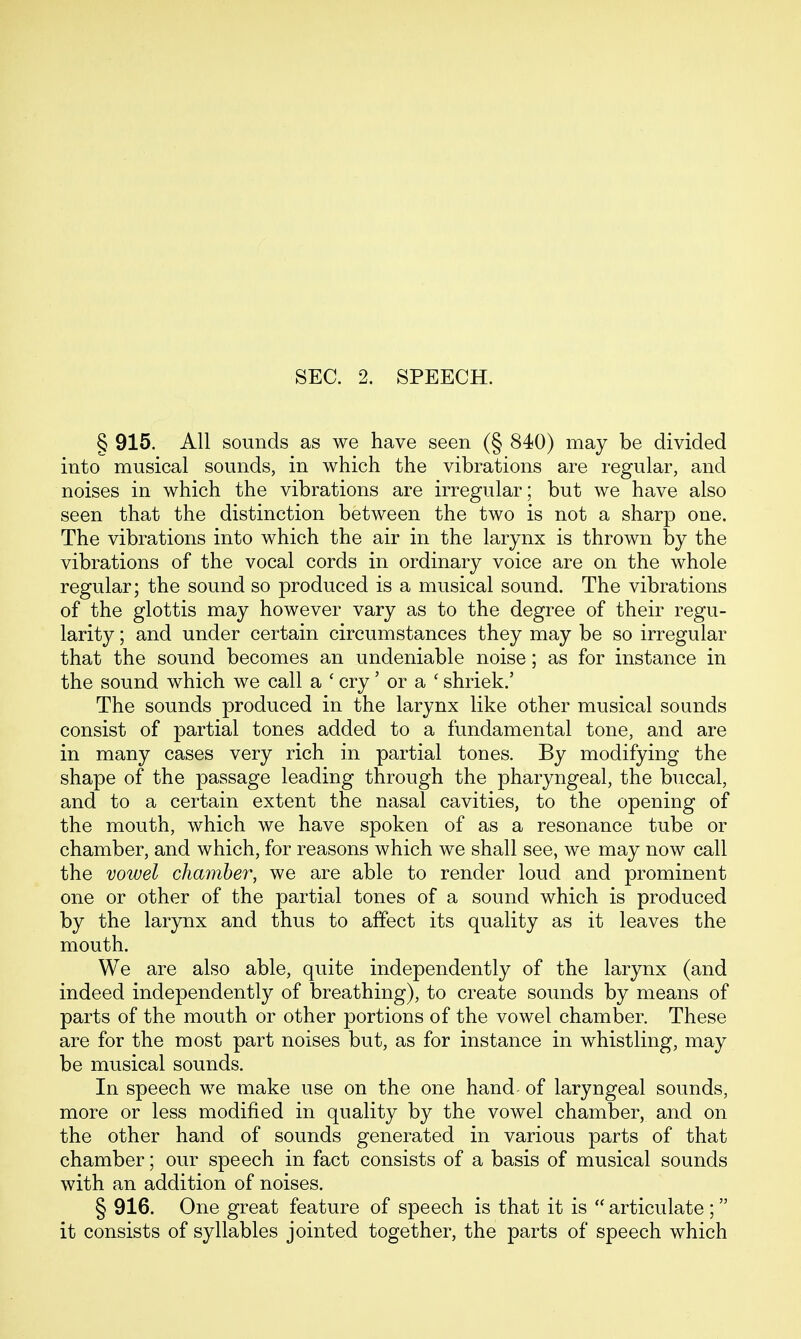 § 915. All sounds as we have seen (§ 840) may be divided into musical sounds, in which the vibrations are regular, and noises in which the vibrations are irregular; but we have also seen that the distinction between the two is not a sharp one. The vibrations into which the air in the larynx is thrown by the vibrations of the vocal cords in ordinary voice are on the whole regular; the sound so produced is a musical sound. The vibrations of the glottis may however vary as to the degree of their regu- larity ; and under certain circumstances they may be so irregular that the sound becomes an undeniable noise; as for instance in the sound which we call a ' cry' or a ' shriek.' The sounds produced in the larynx like other musical sounds consist of partial tones added to a fundamental tone, and are in many cases very rich in partial tones. By modifying the shape of the passage leading through the pharyngeal, the buccal, and to a certain extent the nasal cavities, to the opening of the mouth, which we have spoken of as a resonance tube or chamber, and which, for reasons which we shall see, we may now call the vowel chamber, we are able to render loud and prominent one or other of the partial tones of a sound which is produced by the larynx and thus to affect its quality as it leaves the mouth. We are also able, quite independently of the larynx (and indeed independently of breathing), to create sounds by means of parts of the mouth or other portions of the vowel chamber. These are for the most part noises but, as for instance in whistling, may be musical sounds. In speech we make use on the one hand of laryngeal sounds, more or less modified in quality by the vowel chamber, and on the other hand of sounds generated in various parts of that chamber; our speech in fact consists of a basis of musical sounds with an addition of noises. § 916. One great feature of speech is that it is  articulate ; it consists of syllables jointed together, the parts of speech which