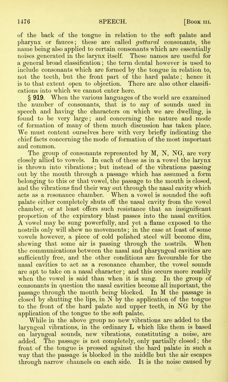 of the back of the tongue in relation to the soft palate and pharynx or fauces; these are called guttural consonants, the name being also applied to certain consonants which are essentially noises generated in the larynx itself. These names are useful for a general broad classification; the term dental however is used to include consonants which are formed by the tongue in relation to, not the teeth, but the front part of the hard palate; hence it is to that extent open to objection. There are also other classifi- cations into which we cannot enter here. § 919. When the various languages of the world are examined the number of consonants, that is to say of sounds used in speech and having the characters on which we are dwelling, is found to be very large; and concerning the nature and mode of formation of many of them much discussion has taken place. We must content ourselves here with very briefly indicating the chief facts concerning the mode of formation of the most important and common. The group of consonants represented by M, N, NG, are very closely allied to vowels. In each of these as in a vowel the larynx is thrown into vibrations; but instead of the vibrations passing out by the mouth through a passage which has assumed a form belonging to this or that vowel, the passage to the mouth is closed, and the vibrations find their way out through the nasal cavity which acts as a resonance chamber. When a vowel is sounded the soft palate either completely shuts off the nasal cavity from the vowel chamber, or at least offers such resistance that an insignificant proportion of the expiratory blast passes into the nasal cavities. A vowel may be sung powerfully, and yet a flame exposed to the nostrils only will shew no movements; in the case at least of some vowels however, a piece of cold polished steel will become dim, shewing that some air is passing through the nostrils. When the communications between the nasal and pharyngeal cavities are sufficiently free, and the other conditions are favourable for the nasal cavities to act as a resonance chamber, the vowel sounds are apt to take on a nasal character; and this occurs more readily when the vowel is said than when it is sung. In the group of consonants in question the nasal cavities become all important, the passage through the mouth being blocked. In M the passage is closed by shutting the lips, in N by the application of the tongue to the front of the hard palate and upper teeth, in NG by the application of the tongue to the soft palate. While in the above group no new vibrations are added to the laryngeal vibrations, in the ordinary L which like them is based on laryngeal sounds, new vibrations, constituting a noise, are added. The passage is not completely, only partially closed; the front of the tongue is pressed against the hard palate in such a way that the passage is blocked in the middle but the air escapes through narrow channels on each side. It is the noise caused by