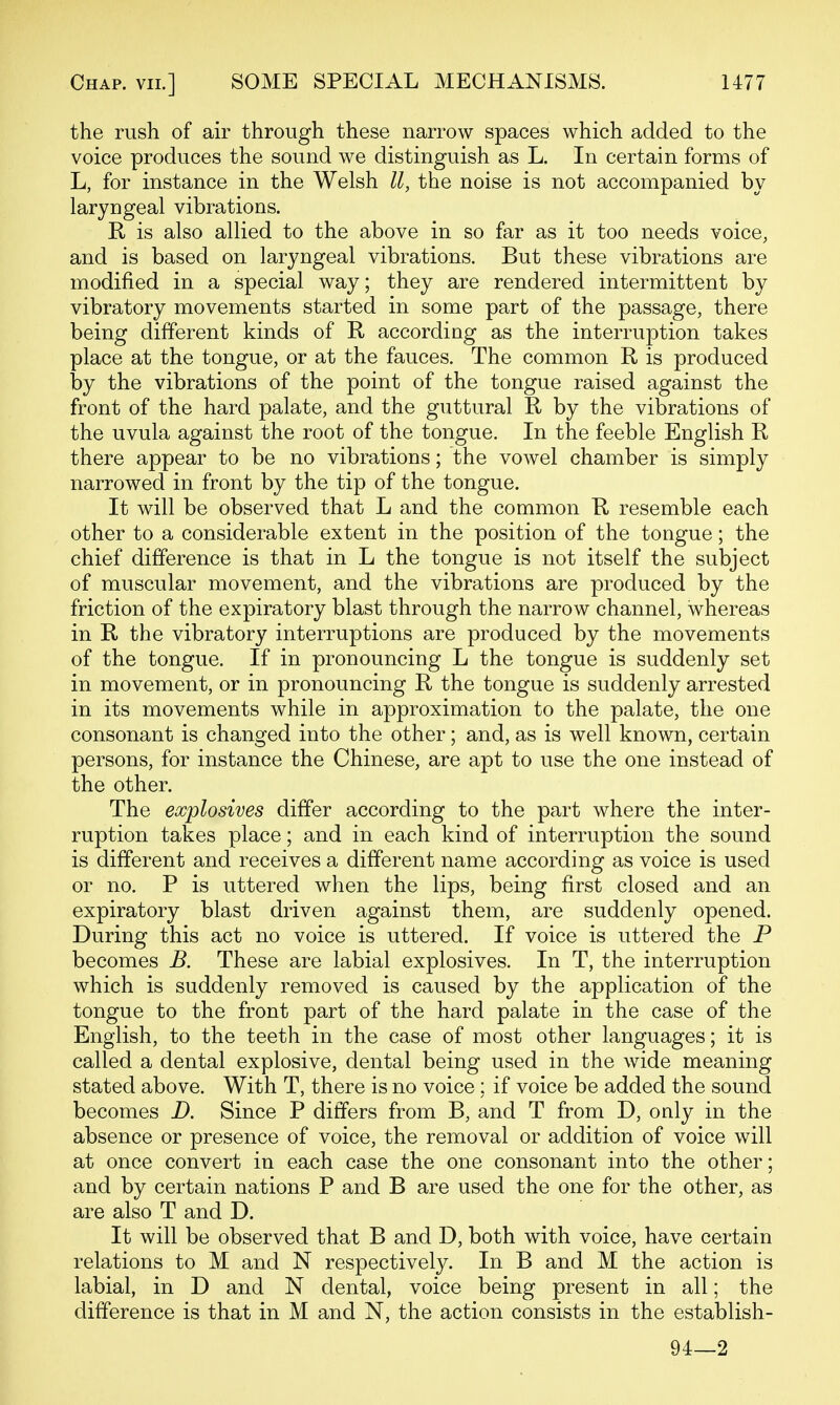 the rush of air through these narrow spaces which added to the voice produces the sound we distinguish as L. In certain forms of L, for instance in the Welsh II, the noise is not accompanied by laryngeal vibrations. R is also allied to the above in so far as it too needs voice, and is based on laryngeal vibrations. But these vibrations are modified in a special way; they are rendered intermittent by vibratory movements started in some part of the passage, there being different kinds of R according as the interruption takes place at the tongue, or at the fauces. The common R is produced by the vibrations of the point of the tongue raised against the front of the hard palate, and the guttural R by the vibrations of the uvula against the root of the tongue. In the feeble English R there appear to be no vibrations; the vowel chamber is simply narrowed in front by the tip of the tongue. It will be observed that L and the common R resemble each other to a considerable extent in the position of the tongue; the chief difference is that in L the tongue is not itself the subject of muscular movement, and the vibrations are produced by the friction of the expiratory blast through the narrow channel, whereas in R the vibratory interruptions are produced by the movements of the tongue. If in pronouncing L the tongue is suddenly set in movement, or in pronouncing R the tongue is suddenly arrested in its movements while in approximation to the palate, the one consonant is changed into the other; and, as is well known, certain persons, for instance the Chinese, are apt to use the one instead of the other. The explosives differ according to the part where the inter- ruption takes place; and in each kind of interruption the sound is different and receives a different name according as voice is used or no. P is uttered when the lips, being first closed and an expiratory blast driven against them, are suddenly opened. During this act no voice is uttered. If voice is uttered the P becomes B. These are labial explosives. In T, the interruption which is suddenly removed is caused by the application of the tongue to the front part of the hard palate in the case of the English, to the teeth in the case of most other languages; it is called a dental explosive, dental being used in the wide meaning stated above. With T, there is no voice; if voice be added the sound becomes D. Since P differs from B, and T from D, only in the absence or presence of voice, the removal or addition of voice will at once convert in each case the one consonant into the other; and by certain nations P and B are used the one for the other, as are also T and D. It will be observed that B and D, both with voice, have certain relations to M and N respectively. In B and M the action is labial, in D and N dental, voice being present in all; the difference is that in M and N, the action consists in the establish- 94—2