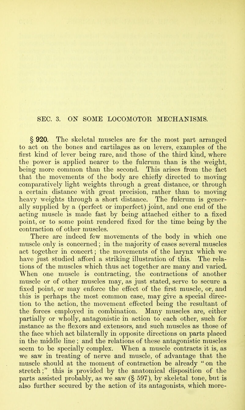 SEC. 3. ON SOME LOCOMOTOR MECHANISMS. § 920. The skeletal muscles are for the most part arranged to act on the bones and cartilages as on levers, examples of the first kind of lever being rare, and those of the third kind, where the power is applied nearer to the fulcrum than is the weight, being more common than the second. This arises from the fact that the movements of the body are chiefly directed to moving comparatively light weights through a great distance, or through a certain distance with great precision, rather than to moving heavy weights through a short distance. The fulcrum is gener- ally supplied by a (perfect or imperfect) joint, and one end of the acting muscle is made fast by being attached either to a fixed point, or to some point rendered fixed for the time being by the contraction of other muscles. There are indeed few movements of the body in which one muscle only is concerned; in the majority of cases several muscles act together in concert; the movements of the larynx which we have just studied afford a striking illustration of this. The rela- tions of the muscles which thus act together are many and varied. When one muscle is contracting, the contractions of another muscle or of other muscles may, as just stated, serve to secure a fixed point, or may enforce the effect of the first muscle, or, and this is perhaps the most common case, may give a special direc- tion to the action, the movement effected being the resultant of the forces employed in combination. Many muscles are, either partially or wholly, antagonistic in action to each other, such for instance as the flexors and extensors, and such muscles as those of the face which act bilaterally in opposite directions on parts placed in the middle line ; and the relations of these antagonistic muscles seem to be specially complex. When a muscle contracts it is, as we saw in treating of nerve and muscle, of advantage that the muscle should at the moment of contraction be already  on the stretch; this is provided by the anatomical disposition of the parts assisted probably, as we saw (§ 597), by skeletal tone, but is also further secured by the action of its antagonists, which more-