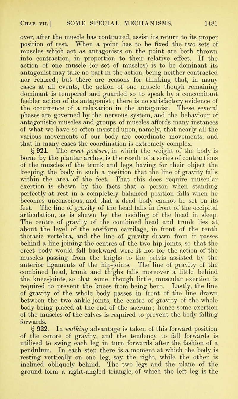 over, after the muscle has contracted, assist its return to its proper position of rest. When a point has to be fixed the two sets of muscles which act as antagooists on the point are both thrown into contraction, in proportion to their relative effect. If the action of one muscle (or set of muscles) is to be dominant its antagonist may take no part in the action, being neither contracted nor relaxed; but there are reasons for thinking that, in many cases at all events, the action of one muscle though remaining dominant is tempered and guarded so to speak by a concomitant feebler action of its antagonist; there is no satisfactory evidence of the occurrence of a relaxation in the antagonist. These several phases are governed by the nervous system, and the behaviour of antagonistic muscles and groups of muscles affords many instances of what we have so often insisted upon, namely, that nearly all the various movements of our body are coordinate movements, and that in many cases the coordination is extremely complex. § 921. The erect posture, in which the weight of the body is borne by the plantar arches, is the result of a series of contractions of the muscles of the trunk and legs, having for their object the keeping the body in such a position that the line of gravity falls within the area of the feet. That this does require muscular exertion is shewn by the facts that a person when standing perfectly at rest in a completely balanced position falls when he becomes unconscious, and that a dead body cannot be set on its feet. The line of gravity of the head falls in front of the occipital articulation, as is shewn by the nodding of the head in sleep. The centre of gravity of the combined head and trunk lies at about the level of the ensiform cartilage, in front of the tenth thoracic vertebra, and the line of gravity drawn from it passes behind a line joining the centres of the two hip-joints, so that the erect body would fall backward were it not for the action of the muscles passing from the thighs to the pelvis assisted by the anterior ligaments of the hip-joints. The line of gravity of the combined head, trunk and thighs falls moreover a little behind the knee-joints, so that some, though little, muscular exertion is required to prevent the knees from being bent. Lastly, the line of gravity of the whole body passes in front of the line drawn between the two ankle-joints, the centre of gravity of the whole body being placed at the end of the sacrum ; hence some exertion of the muscles of the calves is required to prevent the body falling forwards. § 922. In walking advantage is taken of this forward position of the centre of gravity, and the tendency to fall forwards is utilised to swing each leg in turn forwards after the fashion of a pendulum. In each step there is a moment at which the body is resting vertically on one leg, say the right, while the other is inclined obliquely behind. The two legs and the plane of the ground form a right-angled triangle, of which the left leg is the
