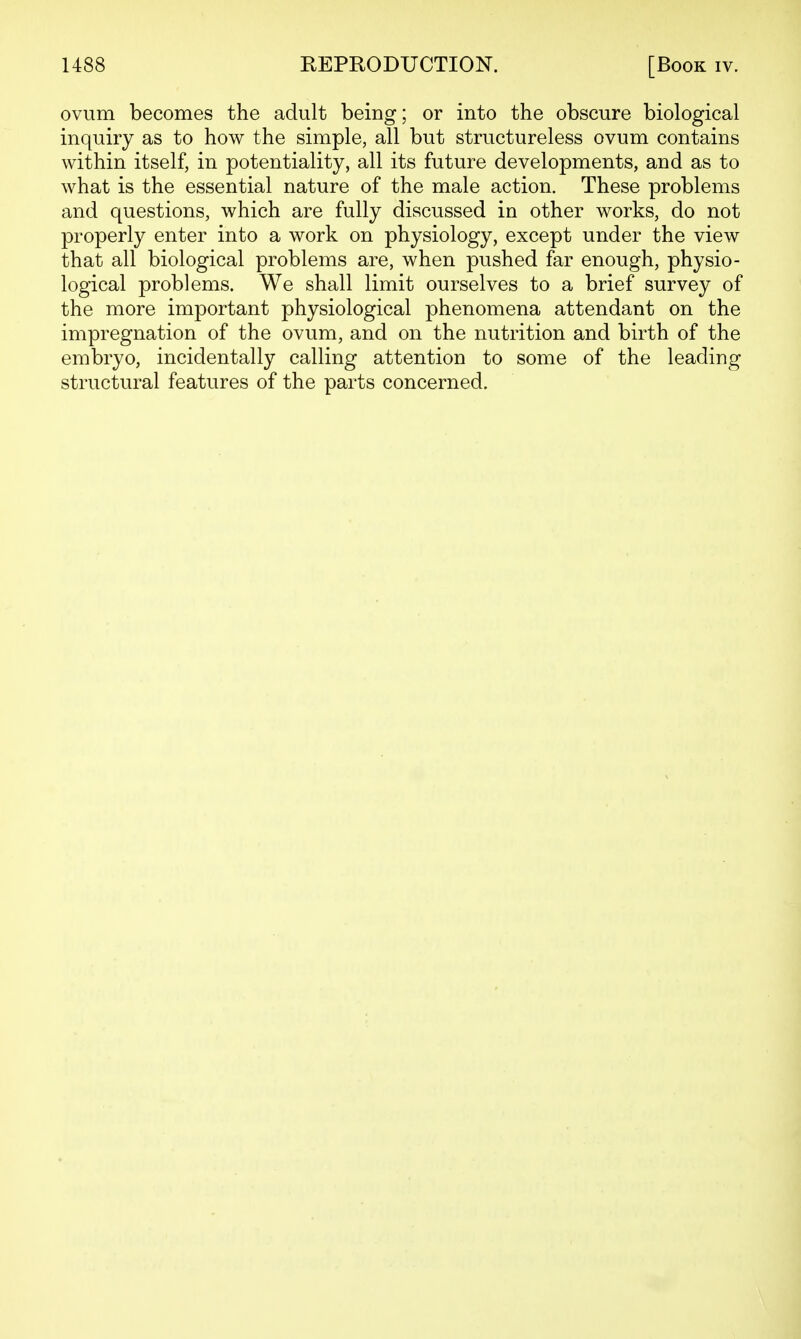 ovum becomes the adult being; or into the obscure biological inquiry as to how the simple, all but structureless ovum contains within itself, in potentiality, all its future developments, and as to what is the essential nature of the male action. These problems and questions, which are fully discussed in other works, do not properly enter into a work on physiology, except under the view that all biological problems are, when pushed far enough, physio- logical problems. We shall limit ourselves to a brief survey of the more important physiological phenomena attendant on the impregnation of the ovum, and on the nutrition and birth of the embryo, incidentally calling attention to some of the leading structural features of the parts concerned.