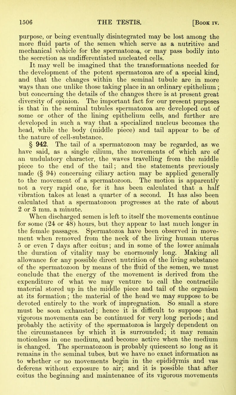 purpose, or being eventually disintegrated may be lost among the more fluid parts of the semen which serve as a nutritive and mechanical vehicle for the spermatozoa, or may pass bodily into the secretion as undifferentiated nucleated cells. It may well be imagined that the transformations needed for the development of the potent spermatozoa are of a special kind, and that the changes within the seminal tubule are in more ways than one unlike those taking place in an ordinary epithelium ; but concerning the details of the changes there is at present great diversity of opinion. The important fact for our present purposes is that in the seminal tubules spermatozoa are developed out of some or other of the lining epithelium cells, and further are developed in such a way that a specialized nucleus becomes the head, while the body (middle piece) and tail appear to be of the nature of cell-substance. § 942. The tail of a spermatozoon may be regarded, as we have said, as a single cilium, the movements of which are of an undulatory character, the waves travelling from the middle piece to the end of the tail; and the statements previously made (§ 94) concerning ciliary action may be applied generally to the movement of a spermatozoon. The motion is apparently not a very rapid one, for it has been calculated that a half vibration takes at least a quarter of a second. It has also been calculated that a spermatozoon progresses at the rate of about 2 or 3 mm. a minute. When discharged semen is left to itself the movements continue for some (24 or 48) hours, but they appear to last much longer in the female passages. Spermatozoa have been observed in move- ment when removed from the neck of the living human uterus 5 or even 7 days after coitus; and in some of the lower animals the duration of vitality may be enormously long. Making all allowance for any possible direct nutrition of the living substance of the spermatozoon by means of the fluid of the semen, we must conclude that the energy of the movement is derived from the expenditure of what we may venture to call the contractile material stored up in the middle piece and tail of the organism at its formation; the material of the head we may suppose to be devoted entirely to the work of impregnation. So small a store must be soon exhausted; hence it is difficult to suppose that vigorous movements can be continued for very long periods; and probably the activity of the spermatozoa is largely dependent on the circumstances by which it is surrounded; it may remain motionless in one medium, and become active when the medium is changed. The spermatozoon is probably quiescent so long as it remains in the seminal tubes, but we have no exact information as to whether or no movements begin in the epididymis and vas deferens without exposure to air; and it is possible that after coitus the beginning and maintenance of its vigorous movements